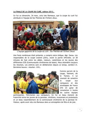 LA FINALE DE LA COUPE DU CURÉ, édition 2013…

Ce fut ce dimanche, 24 mars, celui des Rameaux, que la coupe du curé fut
attribuée à l’équipe de Ste-Thérèse-de-l’Enfant-Jésus.




    L’équipe gagnante de la coupe du curé : Ste-Thérèse-de-l’Enfant-Jésus!

Une foule nombreuse était présente, y compris notre évêque, Mgr. Sanou. Les
responsables de la coupe avaient prévu, avant la partie officielle, un 20
minutes de foot entre les abbés, viateurs, catéchistes et les jeunes des
différentes CCB (Communautés chrétiennes de bases). Nous attendons toujours
les résultats. Les arbitres sont en délibération depuis ce temps, semble-t-il.
Dernières heures : résultat : 0/0…

                                                          Comme parrain de la
                                                          coupe, Valmont, dit
                                                          le Tonton, il lui
                                                          revenait de remettre
                                                          la     coupe      aux
                                                          vainqueurs et des
                                                          enveloppes de francs
                                                          CFA en guise de
                                                          consolation à toutes
                                                          les autres équipes
participantes. Félicitation aux vainqueurs. Ce fut un beau moment de
fraternité entre les jeunes de la paroisse, chrétiens, musulmans et protestants
et un beau rassemblement de la communauté chrétienne de la paroisse St-
Viateur, après avoir vécu les Rameaux dans un atmosphère de fête et de joie.


                                                                                  5
 
