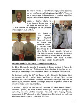 La Balafon félicite le frère Victor Zongo pour la réception
                   de son certificat en aptitude pédagogique (CAP). Victor est
                   de la communauté de Ouagadougou et enseigne au collège
                   Lasalle, près de la cathédrale. Bravo Victor!

                     Aussi, le Balafon félicite le
                     frère Norbert Zongo pour la
                     réception de son diaconat, le
23 mars dernier, en compagnie de ses confrères
d’études jésuites, à Abidjan.

                                C’est l’évêque de
                                Grand      Bassam,
                                Mgr.      Raymond
                                Ahoua qui imposa
                                les    mains    aux
                                nouveaux diacres,
                                11 Jésuites, donc
                                deux frères de la
                                même famille et à notre confrère Norbert. Le
                                Père Gervais Dumont représentait le conseil
                                de la fondation du Burkina à cette ordination.
                                Norbert terminera son cycle d’études
                                théologiques à l’été. Bravo Norbert!

LES DIRECTIONS DU GSSV ET DE L’ÉLOQ SE RENCONTRES…

De 25 au 28 mars, les conseils de direction du Groupe scolaire St-Viateur de
Ouagadougou et celui de l’Établissement Louis-Querbes de Banfora se sont
rencontrés à Banfora pour des sessions de travail, de partage et de fraternité.

Le directeur général du GSSV de Ouaga, le père Céraphin Ouédraogo, était
accompagné du frère Marius Sanou, aumônier de l’école, frère Herman
Bamouni, éducateur principal, monsieur Barthélémy Sawadogo, directeur du
second cycle, monsieur Adama Ouédraogo, directeur du premier cycle et de
monsieur Pascal Sampedre, intendant.

A Banfora, l’équipe de direction est composée du frère Jocelyn Dubeau,
directeur général, le frère Gabriel Ouédraogo, éducateur principal et
aumônier, monsieur Mathias Bassolet, intendant, frère Kingsley Ogudo,
responsable du CFP et monsieur Aliou Pléa, censeur. Bienvenue à nos confrères
et amis de Ouagadougou et bon voyage de retour!

                                                                                  6
 