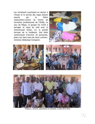 Les retraitants couchaient en dortoir à
l’école et le service des repas étaient
assurés        par       la      filière
restauration/cuisine du Centre de
formation professionnel de l’ÉLOQ. Le
jour de Pâque, le groupe fut invité à
partager le repas du midi avec la
communauté locale, sur la grande
terrasse de la résidence. Une belle
communauté d’environ 25 personnes,
grâce aux bons soins de notre cuisinier,
monsieur Abdoulaye Compaore.




            Viateurs, novices, postulants et vocandis, cuvée 2012-2013


                                                                         8
 