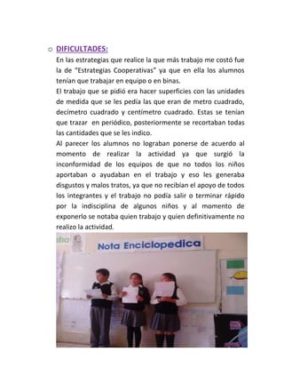 o DIFICULTADES:
En las estrategias que realice la que más trabajo me costó fue
la de “Estrategias Cooperativas” ya que en ella los alumnos
tenían que trabajar en equipo o en binas.
El trabajo que se pidió era hacer superficies con las unidades
de medida que se les pedía las que eran de metro cuadrado,
decímetro cuadrado y centímetro cuadrado. Estas se tenían
que trazar en periódico, posteriormente se recortaban todas
las cantidades que se les indico.
Al parecer los alumnos no lograban ponerse de acuerdo al
momento de realizar la actividad ya que surgió la
inconformidad de los equipos de que no todos los niños
aportaban o ayudaban en el trabajo y eso les generaba
disgustos y malos tratos, ya que no recibían el apoyo de todos
los integrantes y el trabajo no podía salir o terminar rápido
por la indisciplina de algunos niños y al momento de
exponerlo se notaba quien trabajo y quien definitivamente no
realizo la actividad.
 