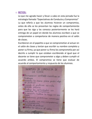 o RETOS:
Lo que me agrado hacer y llevar a cabo en esta jornada fue la
estrategia llamada “Expectativas de Conducta y Compromiso”
La que refería a que los alumnos hicieran un compromiso,
antes de ello se les presentan las reglas de comportamiento
para que las siga y las conozca posteriormente se les hará
entrega de un papel en donde los alumnos escriben a que se
comprometen a comportarse de manera positiva en el salón
de clases.
Escribieron en el papelito a que se comprometían al actuar en
el salón de clases y tenían que escribir su nombre completo y
poner su firma, ya que poner su firma los comprometía por así
decirlo a cumplir lo que estaban escribiendo al igual que el
docente se tiene que comprometer a algo y deben cumplir el
acuerdo ambos. El compromiso se tiene que evaluar de
acuerdo al comportamiento y respuesta de los alumnos.
 