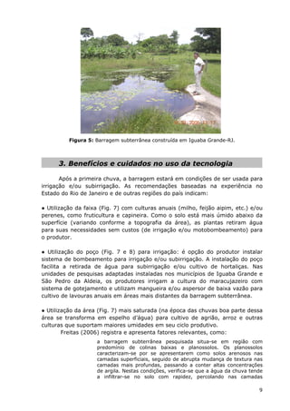 Figura 5: Barragem subterrânea construída em Iguaba Grande-RJ.
3. Benefícios e cuidados no uso da tecnologia
Após a primeira chuva, a barragem estará em condições de ser usada para
irrigação e/ou subirrigação. As recomendações baseadas na experiência no
Estado do Rio de Janeiro e de outras regiões do país indicam:
● Utilização da faixa (Fig. 7) com culturas anuais (milho, feijão aipim, etc.) e/ou
perenes, como fruticultura e capineira. Como o solo está mais úmido abaixo da
superfície (variando conforme a topografia da área), as plantas retiram água
para suas necessidades sem custos (de irrigação e/ou motobombeamento) para
o produtor.
● Utilização do poço (Fig. 7 e 8) para irrigação: é opção do produtor instalar
sistema de bombeamento para irrigação e/ou subirrigação. A instalação do poço
facilita a retirada de água para subirrigação e/ou cultivo de hortaliças. Nas
unidades de pesquisas adaptadas instaladas nos municípios de Iguaba Grande e
São Pedro da Aldeia, os produtores irrigam a cultura do maracujazeiro com
sistema de gotejamento e utilizam mangueira e/ou aspersor de baixa vazão para
cultivo de lavouras anuais em áreas mais distantes da barragem subterrânea.
● Utilização da área (Fig. 7) mais saturada (na época das chuvas boa parte dessa
área se transforma em espelho d’água) para cultivo de agrião, arroz e outras
culturas que suportam maiores umidades em seu ciclo produtivo.
Freitas (2006) registra e apresenta fatores relevantes, como:
a barragem subterrânea pesquisada situa-se em região com
predomínio de colinas baixas e planossolos. Os planossolos
caracterizam-se por se apresentarem como solos arenosos nas
camadas superficiais, seguido de abrupta mudança de textura nas
camadas mais profundas, passando a conter altas concentrações
de argila. Nestas condições, verifica-se que a água da chuva tende
a infiltrar-se no solo com rapidez, percolando nas camadas
9
 