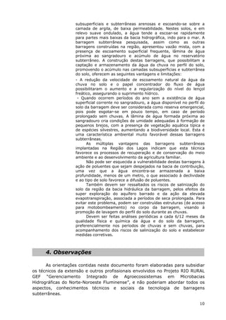 subsuperficiais e subterrâneas arenosas e escoando-se sobre a
camada de argila, de baixa permeabilidade. Nestes solos, e em
relevo suave ondulado, a água tende a escoar-se rapidamente
para partes mais baixas da bacia hidrográfica, indo para o mar. A
barragem subterrânea pesquisada, assim como as outras
barragens construídas na região, apresentou vazão mista, com a
presença de escoamento superficial frequente, lâmina de água
próxima ao sangradouro e acúmulo de água no reservatório
subterrâneo. A construção destas barragens, que possibilitam a
captação e armazenamento da água da chuva no perfil do solo,
promovendo o acúmulo nas camadas subsuperficias e subterrânea
do solo, oferecem as seguintes vantagens e limitações:
- A redução da velocidade de escoamento natural da água da
chuva no solo e o papel concentrador do fluxo de água
possibilitaram o aumento e a regularização do nível do lençol
freático, assegurando o suprimento hídrico.
- Quando ocorrem períodos do ano sem a existência de água
superficial corrente no sangradouro, a água disponível no perfil do
solo da barragem deve ser considerada como reserva emergencial,
pois pode esgotar-se em pouco tempo, em caso de período
prolongado sem chuvas. A lâmina de água formada próxima ao
sangradouro cria condições de umidade adequadas à formação de
pequenos brejos, com a presença de vegetação aquática típica e
de espécies silvestres, aumentando a biodiversidade local. Esta é
uma característica ambiental muito favorável dessas barragens
subterrâneas.
As múltiplas vantagens das barragens subterrâneas
implantadas na Região dos Lagos indicam que esta técnica
favorece os processos de recuperação e de conservação do meio
ambiente e ao desenvolvimento da agricultura familiar.
Não pode ser esquecida a vulnerabilidade destas barragens à
ação de poluentes que sejam despejados na bacia de contribuição,
uma vez que a água encontra-se armazenada a baixa
profundidade, menos de um metro, o que associado à declividade
e ao tipo de solo favorece a difusão de poluentes.
Também devem ser ressaltados os riscos de salinização do
solo da região da bacia hidráulica da barragem, pelos efeitos da
super exploração do aquífero barrado e da ação da elevada
evapotranspiração, associada a períodos de seca prolongada. Para
evitar este problema, podem ser construídas estruturas (de acesso
para motobombeamento) no corpo da barragem, visando à
promoção de lavagem do perfil do solo durante as chuvas.
Devem ser feitas análises periódicas a cada 6/12 meses da
qualidade física e química da água e do solo da barragem,
preferencialmente nos períodos de chuvas e sem chuvas, para
acompanhamento dos riscos de salinização do solo e estabelecer
medidas corretivas.
4. Observações
As orientações contidas neste documento foram elaboradas para subsidiar
os técnicos da extensão e outros profissionais envolvidos no Projeto RIO RURAL
GEF “Gerenciamento Integrado de Agroecossistemas em Microbacias
Hidrográficas do Norte-Noroeste Fluminense”, e não poderiam abordar todos os
aspectos, conhecimentos técnicos e sociais da tecnologia de barragens
subterrâneas.
10
 
