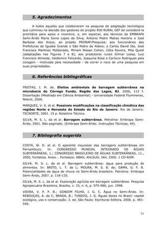 5. Agradecimentos
A todos aqueles que colaboraram na pesquisa de adaptação tecnológica
que culminou na decisão dos gestores do projeto RIO RURAL GEF de considerá-la
prioritária para apoio e incentivo, e, em especial, aos técnicos da EMBRAPA
Semi-Árido Maria Sonia Lopes da Silva, Antonio Pedro Matias Honório e José
Barbosa dos Anjos; ao projeto PRONAF/Pesquisa; aos funcionários das
Prefeituras de Iguaba Grande e São Pedro da Aldeia; a Carlos David Ide, José
Francisco Martinez Maldonado, Miriam Nissan Cohen, Célia Ravera, Mila Quelé
(adaptações nas Figuras 7 e 8); aos produtores rurais Gilmar Lessa, Luiz
Francisco Almeida, Valdemiro Felizardo, Joaquina Rosa e Carlúcio Rodrigues pela
coragem - motivada pela necessidade - de correr o risco de uma pesquisa em
suas propriedades.
6. Referências bibliográficas
FREITAS, I. M. de. Efeitos ambientais de barragem subterrânea na
microbacia do Córrego Fundo, Região dos Lagos, RJ. 2006, 112 f.
Dissertação (Mestrado em Ciência Ambiental) - Universidade Federal Fluminense,
Niterói, 2006.
MARQUES, V. S. et al. Possíveis modificações na classificação climática das
regiões Norte e Noroeste do Estado do Rio de Janeiro. Rio de Janeiro:
TECNORTE, 2001. 15 p. Relatório Técnico.
SILVA, M. S. L. da et al. Barragem subterrânea. Petrolina: Embrapa Semi-
Árido, 2001. Não paginado. (Embrapa Semi-Árido. Instruções Técnicas, 49).
7. Bibliografia sugerida
COSTA, W. D. et al. O aparente insucesso das barragens subterrâneas em
Pernambuco. In: CONGRESSO MUNDIAL INTEGRADO DE ÁGUAS
SUBTERRÂNEAS, 1.; CONGRESSO BRASILEIRO DE ÁGUAS SUBTERRÂNEAS, 11.,
2000, Fortaleza. Anais... Fortaleza: ABAS; AHLSUD; IAH, 2000. 1 CD-ROM.
SILVA, M. S. L. da et al. Barragem subterrânea: água para produção de
alimentos. In: BRITO, L. T. de L; MOURA, M. S. B. de; GAMA, G. F. B.
Potencialidades da água de chuva no Semi-Árido brasileiro. Petrolina: Embrapa
Semi-Árido, 2007. p. 118-135.
SILVA, M. S. L. da et al. Exploração agrícola em barragem subterrânea. Pesquisa
Agropecuária Brasileira, Brasília, v. 33, n. 6, p. 975-980, jun. 1998.
VIEIRA, V. P. P. B.; GONDIM FILHO, J. G. C. Água no Semi-Árido. In:
REBOUÇAS, A. da C; BRAGA, B.; TUNDISI, J. G. Águas doces no Brasil: capital
ecológico, uso e conservação. 3. ed. São Paulo: Escrituras Editora, 2006. p. 481-
540.
11
 