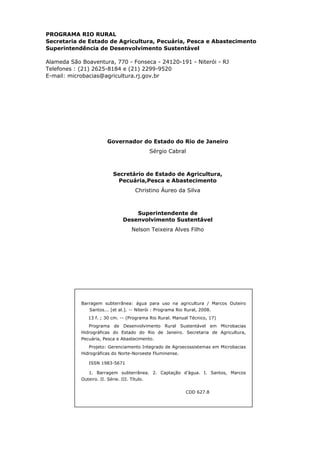 PROGRAMA RIO RURAL
Secretaria de Estado de Agricultura, Pecuária, Pesca e Abastecimento
Superintendência de Desenvolvimento Sustentável
Alameda São Boaventura, 770 - Fonseca - 24120-191 - Niterói - RJ
Telefones : (21) 2625-8184 e (21) 2299-9520
E-mail: microbacias@agricultura.rj.gov.br
Governador do Estado do Rio de Janeiro
Sérgio Cabral
Secretário de Estado de Agricultura,
Pecuária,Pesca e Abastecimento
Christino Áureo da Silva
Superintendente de
Desenvolvimento Sustentável
Nelson Teixeira Alves Filho
Barragem subterrânea: água para uso na agricultura / Marcos Outeiro
Santos... [et al.]. -- Niterói : Programa Rio Rural, 2008.
13 f. ; 30 cm. -- (Programa Rio Rural. Manual Técnico, 17)
Programa de Desenvolvimento Rural Sustentável em Microbacias
Hidrográficas do Estado do Rio de Janeiro. Secretaria de Agricultura,
Pecuária, Pesca e Abastecimento.
Projeto: Gerenciamento Integrado de Agroecossistemas em Microbacias
Hidrográficas do Norte-Noroeste Fluminense.
ISSN 1983-5671
1. Barragem subterrânea. 2. Captação d’água. I. Santos, Marcos
Outeiro. II. Série. III. Título.
CDD 627.8
 