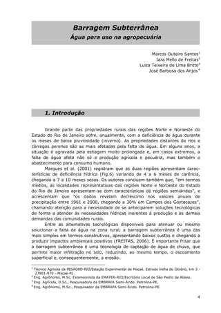 Barragem Subterrânea
Água para uso na agropecuária
Marcos Outeiro Santos1
Iara Mello de Freitas2
Luiza Teixeira de Lima Britto3
José Barbosa dos Anjos 4
1. Introdução
Grande parte das propriedades rurais das regiões Norte e Noroeste do
Estado do Rio de Janeiro sofre, anualmente, com a deficiência de água durante
os meses de baixa pluviosidade (inverno). As propriedades distantes de rios e
córregos perenes são as mais afetadas pela falta de água. Em alguns anos, a
situação é agravada pela estiagem muito prolongada e, em casos extremos, a
falta de água afeta não só a produção agrícola e pecuária, mas também o
abastecimento para consumo humano.
Marques et al. (2001) registram que as duas regiões apresentam carac-
terísticas de deficiência hídrica (Fig.6) variando de 4 a 6 meses de carência,
chegando a 7 a 10 meses secos. Os autores concluem também que, “em termos
médios, as localidades representativas das regiões Norte e Noroeste do Estado
do Rio de Janeiro apresentam-se com características de regiões semiáridas”, e
acrescentam que “os dados revelam decréscimo nos valores anuais de
precipitação entre 1961 e 2000, chegando a 30% em Campos dos Goytacazes”,
chamando atenção para a necessidade de se anteciparem soluções tecnológicas
de forma a atender às necessidades hídricas inerentes à produção e às demais
demandas das comunidades rurais.
Entre as alternativas tecnológicas disponíveis para atenuar ou mesmo
solucionar a falta de água na zona rural, a barragem subterrânea é uma das
mais simples em termos construtivos, apresentando baixos custos e chegando a
produzir impactos ambientais positivos (FREITAS, 2006). É importante frisar que
a barragem subterrânea é uma tecnologia de captação de água de chuva, que
permite maior infiltração no solo, reduzindo, ao mesmo tempo, o escoamento
superficial e, consequentemente, a erosão.
1
Técnico Agrícola da PESAGRO-RIO/Estação Experimental de Macaé. Estrada Velha de Glicério, km 3 -
27901-970 - Macaé-RJ.
2
Eng. Agrônomo, M.Sc, Extensionista da EMATER-RIO/Escritório Local de São Pedro da Aldeia.
3
Eng. Agrícola, D.Sc., Pesquisadora da EMBRAPA Semi-Árido. Petrolina-PE.
4
Eng. Agrônomo, M.Sc., Pesquisador da EMBRAPA Semi-Árido. Petrolina-PE.
4
 