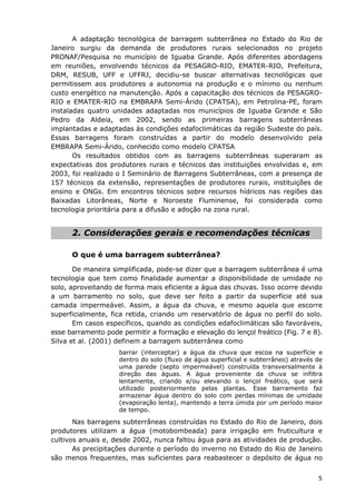 A adaptação tecnológica de barragem subterrânea no Estado do Rio de
Janeiro surgiu da demanda de produtores rurais selecionados no projeto
PRONAF/Pesquisa no município de Iguaba Grande. Após diferentes abordagens
em reuniões, envolvendo técnicos da PESAGRO-RIO, EMATER-RIO, Prefeitura,
DRM, RESUB, UFF e UFFRJ, decidiu-se buscar alternativas tecnológicas que
permitissem aos produtores a autonomia na produção e o mínimo ou nenhum
custo energético na manutenção. Após a capacitação dos técnicos da PESAGRO-
RIO e EMATER-RIO na EMBRAPA Semi-Árido (CPATSA), em Petrolina-PE, foram
instaladas quatro unidades adaptadas nos municípios de Iguaba Grande e São
Pedro da Aldeia, em 2002, sendo as primeiras barragens subterrâneas
implantadas e adaptadas às condições edafoclimáticas da região Sudeste do país.
Essas barragens foram construídas a partir do modelo desenvolvido pela
EMBRAPA Semi-Árido, conhecido como modelo CPATSA
Os resultados obtidos com as barragens subterrâneas superaram as
expectativas dos produtores rurais e técnicos das instituições envolvidas e, em
2003, foi realizado o I Seminário de Barragens Subterrâneas, com a presença de
157 técnicos da extensão, representações de produtores rurais, instituições de
ensino e ONGs. Em encontros técnicos sobre recursos hídricos nas regiões das
Baixadas Litorâneas, Norte e Noroeste Fluminense, foi considerada como
tecnologia prioritária para a difusão e adoção na zona rural.
2. Considerações gerais e recomendações técnicas
O que é uma barragem subterrânea?
De maneira simplificada, pode-se dizer que a barragem subterrânea é uma
tecnologia que tem como finalidade aumentar a disponibilidade de umidade no
solo, aproveitando de forma mais eficiente a água das chuvas. Isso ocorre devido
a um barramento no solo, que deve ser feito a partir da superfície até sua
camada impermeável. Assim, a água da chuva, e mesmo aquela que escorre
superficialmente, fica retida, criando um reservatório de água no perfil do solo.
Em casos específicos, quando as condições edafoclimáticas são favoráveis,
esse barramento pode permitir a formação e elevação do lençol freático (Fig. 7 e 8).
Silva et al. (2001) definem a barragem subterrânea como
barrar (interceptar) a água da chuva que escoa na superfície e
dentro do solo (fluxo de água superficial e subterrâneo) através de
uma parede (septo impermeável) construída transversalmente à
direção das águas. A água proveniente da chuva se infiltra
lentamente, criando e/ou elevando o lençol freático, que será
utilizado posteriormente pelas plantas. Esse barramento faz
armazenar água dentro do solo com perdas mínimas de umidade
(evaporação lenta), mantendo a terra úmida por um período maior
de tempo.
Nas barragens subterrâneas construídas no Estado do Rio de Janeiro, dois
produtores utilizam a água (motobombeada) para irrigação em fruticultura e
cultivos anuais e, desde 2002, nunca faltou água para as atividades de produção.
As precipitações durante o período do inverno no Estado do Rio de Janeiro
são menos frequentes, mas suficientes para reabastecer o depósito de água no
5
 
