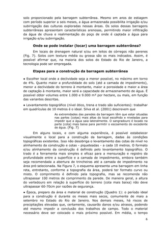 solo proporcionado pela barragem subterrânea. Mesmo em anos de estiagem
com período superior a seis meses, a água armazenada possibilita irrigação e/ou
subirrigação das culturas exploradas nessas áreas. Os solos dessas barragens
subterrâneas apresentam características arenosas, permitindo maior infiltração
da água de chuva e realimentação do poço de onde é captada a água para
irrigação e/ou subirrigação.
Onde se pode instalar (locar) uma barragem subterrânea?
Em locais de drenagem natural e/ou em leitos de córregos não perenes
(Fig. 7). Solos com textura média ou grossa são os mais indicados. Assim, é
possível afirmar que, na maioria dos solos do Estado do Rio de Janeiro, a
tecnologia pode ser empregada.
Etapas para a construção da barragem subterrânea
● Escolher local onde a declividade seja a menor possível, no máximo em torno
de 4%. Quanto maior a profundidade do solo (até a camada de impedimento),
menor a declividade do terreno à montante, maior a porosidade e maior a área
de captação à montante, maior será a capacidade de armazenamento de água. É
possível obter volumes entre 1.000 e 9.000 m³ por hectare, ou mais, em função
das variantes descritas.
● Levantamento topográfico (nível ótico, trena e trado são suficientes): trabalhar
em quadrículas de 10 metros é o ideal. Silva et al. (2001) descrevem que
As extremidades das paredes da barragem têm que estar situadas
nas partes (cotas) mais altas do local escolhido e niveladas para
impedir que a água saia lateralmente. O sangradouro é locado na
parte (cota) mais baixa para permitir o escoamento do excedente
de água. (Fig. 7)
Em alguns locais, e com alguma experiência, é possível estabelecer
visualmente o local para a construção da barragem, dadas às condições
topográficas existentes. Isso não desobriga o levantamento das cotas de nível no
alinhamento da construção e cotas - piqueteadas - a cada 10 metros. O formato
e/ou alinhamento da construção é definido pelo levantamento topográfico. O
trado é a ferramenta mais simples e eficaz para a mensuração e registro da
profundidade entre a superfície e a camada de impedimento, embora também
seja recomendada a abertura de trincheiras até a camada de impedimento na
área pré-selecionada. Na Figura 7, o esquema apresenta uma barragem em linha
reta, entretanto, conforme a topografia da área, poderá ter formato curvo ou
misto. O comprimento é definido pela topografia, mas se recomenda não
ultrapassar 100 metros de comprimento da parede. De maneira geral, a altura
do vertedouro em relação à superfície do terreno (cota mais baixa) não deve
ultrapassar 60-70cm por razões de segurança.
● Época, preparo da área e material de construção (Quadro 1): o período ideal
para a construção é durante os meses mais secos, comumente de maio a
setembro no Estado do Rio de Janeiro. Nos demais meses, há riscos de
precipitações elevadas que, certamente, causarão danos e/ou atrasos, podendo
até mesmo impedir a conclusão dos trabalhos de campo. Todo o material
necessário deve ser colocado o mais próximo possível. Em média, o tempo
6
 