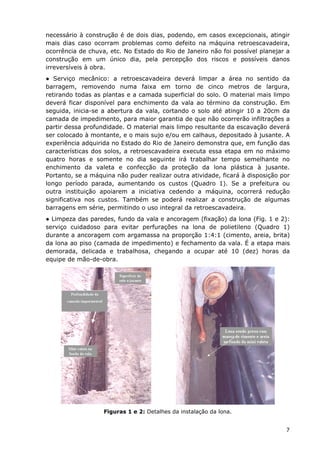 necessário à construção é de dois dias, podendo, em casos excepcionais, atingir
mais dias caso ocorram problemas como defeito na máquina retroescavadeira,
ocorrência de chuva, etc. No Estado do Rio de Janeiro não foi possível planejar a
construção em um único dia, pela percepção dos riscos e possíveis danos
irreversíveis à obra.
● Serviço mecânico: a retroescavadeira deverá limpar a área no sentido da
barragem, removendo numa faixa em torno de cinco metros de largura,
retirando todas as plantas e a camada superficial do solo. O material mais limpo
deverá ficar disponível para enchimento da vala ao término da construção. Em
seguida, inicia-se a abertura da vala, cortando o solo até atingir 10 a 20cm da
camada de impedimento, para maior garantia de que não ocorrerão infiltrações a
partir dessa profundidade. O material mais limpo resultante da escavação deverá
ser colocado à montante, e o mais sujo e/ou em calhaus, depositado à jusante. A
experiência adquirida no Estado do Rio de Janeiro demonstra que, em função das
características dos solos, a retroescavadeira executa essa etapa em no máximo
quatro horas e somente no dia seguinte irá trabalhar tempo semelhante no
enchimento da valeta e confecção da proteção da lona plástica à jusante.
Portanto, se a máquina não puder realizar outra atividade, ficará à disposição por
longo período parada, aumentando os custos (Quadro 1). Se a prefeitura ou
outra instituição apoiarem a iniciativa cedendo a máquina, ocorrerá redução
significativa nos custos. Também se poderá realizar a construção de algumas
barragens em série, permitindo o uso integral da retroescavadeira.
● Limpeza das paredes, fundo da vala e ancoragem (fixação) da lona (Fig. 1 e 2):
serviço cuidadoso para evitar perfurações na lona de polietileno (Quadro 1)
durante a ancoragem com argamassa na proporção 1:4:1 (cimento, areia, brita)
da lona ao piso (camada de impedimento) e fechamento da vala. É a etapa mais
demorada, delicada e trabalhosa, chegando a ocupar até 10 (dez) horas da
equipe de mão-de-obra.
Figuras 1 e 2: Detalhes da instalação da lona.
7
 