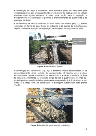 ● Construção do poço à montante: essa atividade pode ser executada pela
retroescavadeira e por um ajudante. No revestimento do poço, podem-se utilizar
manilhas e/ou tijolos deitados. É mais uma opção para a captação e
monitoramento da quantidade e permite o monitoramento da quantidade e da
qualidade da água;
● Fechamento da vala e cobertura da lona acima do terreno (Fig. 3): etapas
realizadas em torno de duas horas de máquina e da equipe de trabalhadores.
Exigem cuidados e atenção para proteção da barragem e integridade da lona.
0,50 - 0,70
Lona plástica
Trator retornando
a terra para fechar
a vala
Figura 3: Fechamento da vala.
● Construção do vertedouro (Fig. 4): o tamanho médio recomendado é de
aproximadamente cinco metros de comprimento. O técnico deve avaliar.
Recomenda-se calcular o tamanho do vertedouro e a vazão presumida da área
de captação à montante. A confecção exige de três a quatro horas de mão-de-
obra da equipe, usando-se tela e argamassa na proporção 1:4:2 (cimento, areia,
brita). É a etapa final da construção. A barragem subterrânea está pronta
(Fig.5).
Figura 4: Detalhe da construção do vertedouro.
8
 