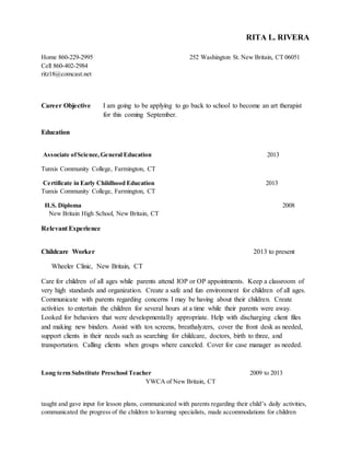 RITA L. RIVERA 
Home 860-229-2995 252 Washington St. New Britain, CT 06051 
Cell 860-402-2984 
ritz18@comcast.net 
Career Objective I am going to be applying to go back to school to become an art therapist 
for this coming September. 
Education 
Associate of Science, General Education 2013 
Tunxis Community College, Farmington, CT 
Certificate in Early Childhood Education 2013 
Tunxis Community College, Farmington, CT 
H.S. Diploma 2008 
New Britain High School, New Britain, CT 
Relevant Experience 
Childcare Worker 2013 to present 
Wheeler Clinic, New Britain, CT 
Care for children of all ages while parents attend IOP or OP appointments. Keep a classroom of 
very high standards and organization. Create a safe and fun environment for children of all ages. 
Communicate with parents regarding concerns I may be having about their children. Create 
activities to entertain the children for several hours at a time while their parents were away. 
Looked for behaviors that were developmentally appropriate. Help with discharging client files 
and making new binders. Assist with tox screens, breathalyzers, cover the front desk as needed, 
support clients in their needs such as searching for childcare, doctors, birth to three, and 
transportation. Calling clients when groups where canceled. Cover for case manager as needed. 
Long term Substitute Preschool Teacher 2009 to 2013 
YWCA of New Britain, CT 
taught and gave input for lesson plans, communicated with parents regarding their child’s daily activities, 
communicated the progress of the children to learning specialists, made accommodations for children 
 