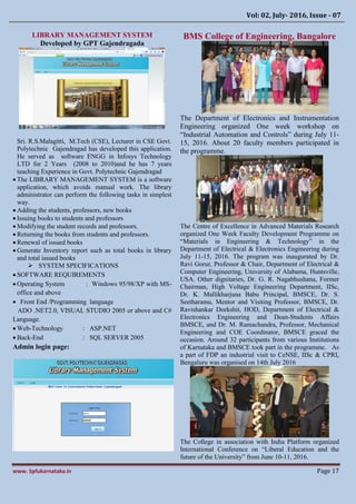 Vol: 02, July- 2016, Issue - 07
www. Spfukarnataka.in Page 17
LIBRARY MANAGEMENT SYSTEM
Developed by GPT Gajendragada
Sri. R.S.Malagitti, M.Tech (CSE), Lecturer in CSE Govt.
Polytechnic Gajendragad has developed this application.
He served as software ENGG in Infosys Technology
LTD for 2 Years (2008 to 2010)and he has 7 years
teaching Experience in Govt. Polytechnic Gajendragad
 The LIBRARY MANAGEMENT SYSTEM is a software
application, which avoids manual work. The library
administrator can perform the following tasks in simplest
way.
 Adding the students, professors, new books
 Issuing books to students and professors
 Modifying the student records and professors.
 Returning the books from students and professors.
 Renewal of issued books
 Generate Inventory report such as total books in library
and total issued books
 SYSTEM SPECIFICATIONS
 SOFTWARE REQUIREMENTS
 Operating System : Windows 95/98/XP with MS-
office and above
 Front End /Programming language
ADO .NET2.0, VISUAL STUDIO 2005 or above and C#
Language.
 Web-Technology : ASP.NET
 Back-End : SQL SERVER 2005
Admin login page:
BMS College of Engineering, Bangalore
The Department of Electronics and Instrumentation
Engineering organized One week workshop on
“Industrial Automation and Controls” during July 11-
15, 2016. About 20 faculty members participated in
the programme.
The Centre of Excellence in Advanced Materials Research
organized One Week Faculty Development Programme on
“Materials in Engineering & Technology” in the
Department of Electrical & Electronics Engineering during
July 11-15, 2016. The program was inaugurated by Dr.
Ravi Gorur, Professor & Chair, Department of Electrical &
Computer Engineering, University of Alabama, Huntsville,
USA. Other dignitaries, Dr. G. R. Nagabhushana, Former
Chairman, High Voltage Engineering Department, IISc,
Dr. K. Mallikharjuna Babu Principal, BMSCE, Dr. S.
Seetharamu, Mentor and Visiting Professor, BMSCE, Dr.
Ravishankar Deekshit, HOD, Department of Electrical &
Electronics Engineering and Dean-Students Affairs
BMSCE, and Dr. M. Ramachandra, Professor, Mechanical
Engineering and COE Coordinator, BMSCE graced the
occasion. Around 32 participants from various Institutions
of Karnataka and BMSCE took part in the programme. As
a part of FDP an industrial visit to CeNSE, IISc & CPRI,
Bengaluru was organised on 14th July 2016
The College in association with India Platform organized
International Conference on “Liberal Education and the
future of the University” from June 10-11, 2016.
 