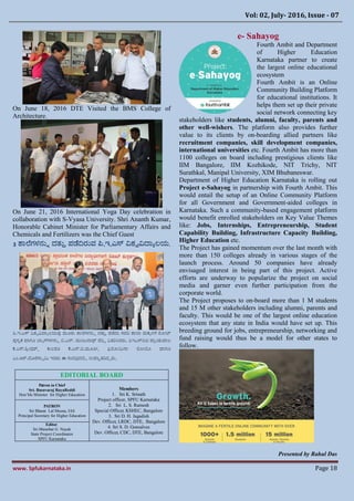 Vol: 02, July- 2016, Issue - 07
www. Spfukarnataka.in Page 18
On June 18, 2016 DTE Visited the BMS College of
Architecture.
On June 21, 2016 International Yoga Day celebration in
collaboration with S-Vyasa University. Shri Ananth Kumar,
Honorable Cabinet Minister for Parliamentary Affairs and
Chemicals and Fertilizers was the Chief Guest
3 ಶಯಕಗಳನ್ುು ದತುತ ಪಡದಿರುವ ಪಿ.ಇ.ಎಸ್ ವಿಶ್ವವಿದ್ಯಾಲಯ.
ಪಿ.ಇ.ಎಸ್ ವಿಶ್ವವಿದ್ಯಾಲಯವು ಮೂರು ಶಯಕಗಳನ್ುು ದತುತ ಪಡದು ಸದರ ಶಯಲಯ ಮಕಕಳಿಯ ನೂೋಟ
ಪುಸತಕ ಗಯಗೂ ಬ್ಯಾಗ್ಗಳನ್ುು ಬಿ.ಎನ್. ಮಂಜ್ುನ್ಯಥ್ ರಡಿಿ ವಿತರಸಿದರು. ಪಿಇಎಸ್ಐಟಿ ಪಯರಂಶ್ುಪಯಲ
ಪ.ಎಸ್.ಶ್ರೋಧ್ರ್, ಕುಲಪತಿ ಪ.ಎನ್.ಬಿ.ಮೂತಿಭ, ಫಕೂೋಮನ್ಯ ಕೂೋಬೂ ಗಯಗೂ
ಎಂ.ಆರ್.ದೂರಸ್ಯವಮ ಇವರು ಈ ಸಂದರ್ದಲ್ಲಿ ಉಪಸಿತತರದದರು.
EDITORIAL BOARD
Patron in Chief
Sri. Basavaraj RayaReddi
Hon’ble Minister for Higher Education
Members
1. Sri K. Srinath
Project officer, SPFU Karnataka
2. Sri L. S. Ramesh
Special Officer, KSHEC, Bangalore
3. Sri D. H. Jagadish
Dev. Officer, LRDC, DTE, Bangalore
4. Sri S. D. Gonsalves
Dev. Officer, CDC, DTE, Bangalore
PATRON
Sri Bharat Lal Meena, IAS
Principal Secretary for Higher Education
Editor.
Sri Manohar G. Nayak
State Project Coordinator
SPFU Karnataka
e- Sahayog
Fourth Ambit and Department
of Higher Education
Karnataka partner to create
the largest online educational
ecosystem
Fourth Ambit is an Online
Community Building Platform
for educational institutions. It
helps them set up their private
social network connecting key
stakeholders like students, alumni, faculty, parents and
other well-wishers. The platform also provides further
value to its clients by on-boarding allied partners like
recruitment companies, skill development companies,
international universities etc. Fourth Ambit has more than
1100 colleges on board including prestigious clients like
IIM Bangalore, IIM Kozhikode, NIT Trichy, NIT
Surathkal, Manipal University, XIM Bhubaneswar.
Department of Higher Education Karnataka is rolling out
Project e-Sahayog in partnership with Fourth Ambit. This
would entail the setup of an Online Community Platform
for all Government and Government-aided colleges in
Karnataka. Such a community-based engagement platform
would benefit enrolled stakeholders on Key Value Themes
like: Jobs, Internships, Entrepreneurship, Student
Capability Building, Infrastructure Capacity Building,
Higher Education etc.
The Project has gained momentum over the last month with
more than 150 colleges already in various stages of the
launch process. Around 50 companies have already
envisaged interest in being part of this project. Active
efforts are underway to popularize the project on social
media and garner even further participation from the
corporate world.
The Project proposes to on-board more than 1 M students
and 15 M other stakeholders including alumni, parents and
faculty. This would be one of the largest online education
ecosystem that any state in India would have set up. This
breeding ground for jobs, entrepreneurship, networking and
fund raising would thus be a model for other states to
follow.
Presented by Rahul Das
DEPARTMENT OF HIGHER EDUCATION
M. S Buildng
Dr. B. R. AMBEDKAR VEEDI,
BENGALURU-560001
Email : hednewsletter@gmail.com
 