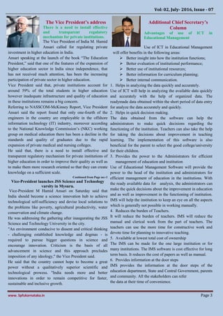 Vol: 02, July- 2016, Issue - 07
www. Spfukarnataka.in Page 3
The Vice President’s address
There is a need to install effective
and transparent regulatory
mechanism for private institutions.
The Vice President of India M. Hamid
Ansari called for regulating private
investment in higher education in India.
Ansari speaking at the launch of the book “The Education
President,” said that one of the features of the expansion of
higher education sector in India since independence, that
has not received much attention, has been the increasing
participation of private sector in higher education.
Vice President said that, private institutions account for
around 59% of the total students in higher education
however inadequate infrastructure and quality of education
in these institutions remains a big concern.
Referring to NASSCOM-McKinsey Report, Vice President
Ansari said the report found that only one-fourth of the
engineers in the country are employable in the offshore
information technology (IT) industry, moreover according
to the National Knowledge Commission’s (NKC) working
group on medical education there has been a decline in the
standards and quality of graduates due to the rapid
expansion of private medical and nursing colleges.
He said that, there is a need to install effective and
transparent regulatory mechanism for private institutions of
higher education in order to improve their quality as well as
to make them more research oriented so that they can create
knowledge on a sufficient scale.
Continued from Page no:-1
Vice-President launches JSS Science and Technology
varsity in Mysuru.
Vice-President M Hamid Ansari on Saturday said that
India should become a science innovation hub to achieve
technological self-sufficiency and devise local solutions to
the problems like poverty, agricultural productivity, water
conservation and climate change.
He was addressing the gathering after inaugurating the JSS
Science and Technology University in the city.
"An environment conducive to dissent and critical thinking
- challenging established knowledge and dogmas - is
required to pursue bigger questions in science and
encourage innovation. Criticism is the basis of all
advancement in science and this approach precludes
imposition of any ideology," the Vice President said.
He said that the country cannot hope to become a great
power without a qualitatively superior scientific and
technological prowess. "India needs more and better
innovations in order to remain competitive for faster,
sustainable and inclusive growth.
Additional Chief Secretary’s
Column
Advantages of use of ICT in
Educational Management
Use of ICT in Educational Management
will offer benefits in the following areas:
 Better insight into how the institution functions;
 Better evaluation of institutional performance;
 Better use of institutional resources;
 Better information for curriculum planning;
 Better internal communication.
1. Helps in analyzing the data quickly and accurately.
Use of ICT will help in analyzing the available data quickly
and accurately with the help of organized data. The
readymade data obtained within the short period of data entry
for analyze the data accurately and quickly.
2. Helps in quick decision making.
The data obtained from the software can help the
administrators to make quick decisions regarding the
functioning of the institution. Teachers can also take the help
for taking the decisions about improvement in teaching
learning. The implementation of this software is also
beneficial for the parent to select the good college/university
for their children.
3. Provides the power to the Administrators for efficient
management of education and institution
Use of Educational Management Software will provide the
power to the head of the institution and administrators for
efficient management of education in the institutions. With
the ready available data for analysis, the administrators can
make the quick decisions about the improvement in education
and as well as improvement in the functioning of institution.
IMS will help the institution to keep an eye on all the aspects
which is generally not possible in working manually.
4. Reduces the burden of Teachers.
It will reduce the burden of teachers. IMS will reduce the
manual and clerical work from the part of teachers. The
teachers can use the more time for constructive work and
devote time for planning to innovative teaching.
5. Available at lowest total cost of ownership
The IMS can be made for the one large institution or for
many institutions. The IMS software is cost effective for long
term basis. It reduces the cost of papers as well as manual.
6. Provides information at the door steps
IMS provides the information at the door steps of the
education department, State and Central Government, parents
and community. All the stakeholders can refer
the data at their time of convenience.
 