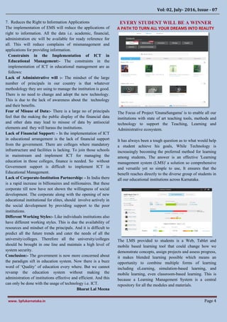 Vol: 02, July- 2016, Issue - 07
www. Spfukarnataka.in Page 4
7. Reduces the Right to Information Applications
The implementation of EMS will reduce the applications of
right to information. All the data i.e. academic, financial,
administration etc will be available for ready reference for
all. This will reduce complains of mismanagement and
applications for providing information.
Constraints in the Implementation of ICT in
Educational Management:- The constraints in the
implementation of ICT in educational management are as
follows:
Lack of Administrative will :- The mindset of the large
number of principals in our country is that whatever
methodology they are using to manage the institution is good.
There is no need to change and adopt the new technology.
This is due to the lack of awareness about the technology
and their benefits.
Fear of Misuse of Data:- There is a large no of principals
feel that the making the public display of the financial data
and other data may lead to misuse of data by antisocial
elements and they will harass the institutions.
Lack of Financial Support: - In the implementation of ICT
in educational arrangement is the lack of financial support
from the government. There are colleges where mandatory
infrastructure and facilities is lacking. To join those schools
in mainstream and implement ICT for managing the
education in those colleges, finance is needed. So without
Government support is difficult to implement ICT in
Educational Management.
Lack of Corporate-Institution Partnership: - In India there
is a rapid increase in billionaires and millionaires. But these
corporate till now have not shown the willingness of social
development. The corporate along with the opening of new
educational institutional for elites, should involve actively in
the social development by providing support to the poor
institutions.
Different Working Styles:- Like individuals institutions also
have different working styles. This is due the availability of
resources and mindset of the principals. And it is difficult to
predict all the future trends and cater the needs of all the
university/colleges. Therefore all the university/colleges
should be brought in one line and maintain a high level of
system security.
Conclusion:- The government is now more concerned about
the paradigm sift in education system. Now there is a buzz
word of ‘Quality’ of education every where. But we cannot
revamp the education system without making the
administration of institutions effective and efficient. And this
can only be done with the usage of technology i.e. ICT.
Bharat Lal Meena
EVERY STUDENT WILL BE A WINNER
A PATH TO TURN ALL YOUR DREAMS INTO REALITY
The Focus of Project 'GnanaSangama' is to enable all our
institutions with state of art teaching tools, methods and
technology to support the Teaching, Learning and
Administrative ecosystem.
It has always been a tough question as to what would help
a student achieve his goals, While Technology is
increasingly becoming the preferred method for learning
among students, The answer is an effective 'Learning
management system (LMS)' a solution so comprehensive
and versatile yet so simple to use, It ensures that the
benefit reaches directly to the diverse group of students in
all our educational institutions across Karnataka.
The LMS provided to students is a Web, Tablet and
mobile based learning tool that could change how we
demonstrate concepts, assign projects and assess progress,
it makes blended learning possible which means an
opportunity to combine multiple forms of learning
including eLearning, simulation-based learning, and
mobile learning, even classroom-based learning. This is
because a Learning Management System is a central
repository for all the modules and materials.
 