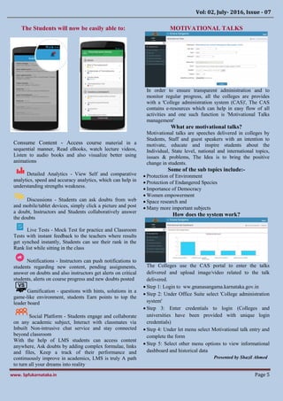 Vol: 02, July- 2016, Issue - 07
www. Spfukarnataka.in Page 5
The Students will now be easily able to:
Consume Content - Access course material in a
sequential manner, Read eBooks, watch lecture videos,
Listen to audio books and also visualize better using
animations
Detailed Analytics - View Self and comparative
analytics, speed and accuracy analytics, which can help in
understanding strengths weakness.
Discussions - Students can ask doubts from web
and mobile/tablet devices, simply click a picture and post
a doubt, Instructors and Students collaboratively answer
the doubts
Live Tests - Mock Test for practice and Classroom
Tests with instant feedback to the teachers where results
get synched instantly, Students can see their rank in the
Rank list while sitting in the class
Notifications - Instructors can push notifications to
students regarding new content, pending assignments,
answer on doubts and also instructors get alerts on critical
students, alerts on course progress and new doubts posted
Gamification - questions with hints, solutions in a
game-like environment, students Earn points to top the
leader board
Social Platform - Students engage and collaborate
on any academic subject, Interact with classmates via
Inbuilt Non-intrusive chat service and stay connected
beyond classroom
With the help of LMS students can access content
anywhere, Ask doubts by adding complex formulae, links
and files, Keep a track of their performance and
continuously improve in academics, LMS is truly A path
to turn all your dreams into reality
MOTIVATIONAL TALKS
In order to ensure transparent administration and to
monitor regular progress, all the colleges are provides
with a 'College administration system (CAS)', The CAS
contains e-resources which can help in easy flow of all
activities and one such function is 'Motivational Talks
management'
What are motivational talks?
Motivational talks are speeches delivered in colleges by
Students, Staff and guest speakers with an intention to
motivate, educate and inspire students about the
Individual, State level, national and international topics,
issues & problems, The Idea is to bring the positive
change in students.
Some of the sub topics include:-
 Protection of Environment
 Protection of Endangered Species
 Importance of Democracy
 Women empowerment
 Space research and
 Many more important subjects
How does the system work?
The Colleges use the CAS portal to enter the talks
delivered and upload image/video related to the talk
delivered.
 Step 1: Login to ww.gnanasangama.karnataka.gov.in
 Step 2: Under Office Suite select 'College administration
system'
 Step 3: Enter credentials to login (Colleges and
universities have been provided with unique login
credentials)
 Step 4: Under let menu select Motivational talk entry and
complete the form
 Step 5: Select other menu options to view informational
dashboard and historical data
Presented by Shazil Ahmed
 