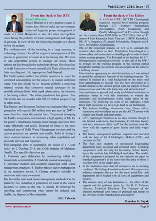 Vol: 02, July- 2016, Issue - 07
www. Spfukarnataka.in Page 6
From the Desk of the DTE
Swach Bharath:
Swach Bharath is a very popular slogan of
recent days. But to make our environment
clean and hygienic proper management of
waste is a must. Bangalore is also like other metropolitan
cities facing the problem of waste management and disposal
of garbage. In view of this the following thoughts are placed
before the readers.
The modernization of the societies, in a large measure, is
technology driven. One of the negative consequences of this
process is generation of waste at an increasing rate. We have
to take appropriate actions to manage our waste. These
actions are also bound to be technology driven. Our focus has
to be (i) Reduction of waste material, (ii) Their utilization and
their recycling and (iii) Appropriate final disposal .
The Earth system neither has infinite resources to cater for
unlimited consumption nor the capacity to sustain unlimited
waste. Our aim should be to become globally a recycling
oriented society that conserves natural resources to the
possible ultimate limit. With rapid urbanization, the situation
is becoming critical. The urban population has grown five
fold in the last six decades with 285.35 million people living
in urban areas.
The Energy and Resources Institute has estimated that waste
generation will exceed 260 million tons per year by 2047—
more than five times the present level. To prevent damaging
the Earth’s ecosystems and maintain a high quality of life for
the planet’s inhabitants, humans must manage and store their
waste efficiently and safely. Disposal of waste is the most
neglected area of Solid Waste Management services and the
current practices are grossly unscientific. India is facing a
sharp contrast between its increasing urban population and
available services and resources.
This campaign aims to accomplish the vision of a ‘Clean
India’ by 2 October 2019, the 150th birthday of Mahatma
Gandhi. The specific objectives are:
1. Eliminate open defecation by constructing toilets for
households, communities, 2. Eradicate manual scavenging
3. Introduce modern and scientific municipal solid waste
management practices, 4. Enable private sector participation
in the sanitation sector, 5. Change people’s attitudes to
sanitation and create awareness.
The hierarchy must rank waste management methods. On the
hierarchy list, reduction of generation of waste at the source
deserves to come at the top. It should be followed by
recycling and composting what cannot be reduced and
finally, the disposal of the remainder.
H.U. Talawar
From the desk of the Editor
A visit to GPT: NITTTR Chandigargh
organized national level training program
through ICT (webinar) “Institutional
Accreditation (NBA Guidelines) and
Quality Management” at 17 centres through
out the country from 18.07.2016 to 22.07.2016. Out of 17
centres 4 from Karnataka State. They are 1. SPFU Karnatka,2.
DR. AIT, Bangalore, 03.Angadi Polytechnic, Belgaum and 4.
Govt. Polytechnic, Gajendragad.
One of the important features of ICT is to outreach the
remotest place where as Govt. Polytechnic Gajendragad is a
remote place and connected to chandhigargh in order to have
online training program. The Principal of the Institute Sri S.T.
Bhairappanavar responded positively to the call of the SPFU
to arrange for the training program in the shortest period
though the institute was remote one and organized the same in
a befitting manner.
I have had an opportunity to visit the institute as I was invited
to attend the valedictory function of the training program. The
institute is situated at a rural background on the main road
from gajendragada to kustegi but has been developed as a
model institute in the shortest period with the support of local
administration under the able leadership and dedicated staff.
Any institution in general and newly established institution in
particular better to visit this institution to witness the
innovative and developmental works under taken by the
institution. The following are some of the highlights which
throw light on us how we have to go head in our institutions.
 The Institute building, classrooms, labs, library office,
laboratory and workshops are as per the AICTE norms with
proper sign boards and name plates.
 GPT, Gajenragad functions as an ideal institute though it
has limited work force- four branches, 13 full time faculty
and very minimum office staff but the institute runs the
show with the support of guest faculty and daily wages
staff.
 The library management software prepared and executed
with the help of Sri R.S.Malagitti, M.Tech (CSE), and
Lecturer in CSE.
 The final year students of mechanical Engineering
department have designed and prepared many workshop
equipment’s with the help Sri Govindraj, Senior faculty
hence the institute has full-fledged workshop. The quality
of the equipment’s prepared by the students are equal to
branded equipment’s at the same time the price of them is
less than 50% of the market price.
 In the institution more than 60 computers are in working
condition. The Infosys Foundation donated 08 computers to
enhance computer literacy for the rural youth.The civil
department lab is loaded with all sorts of equipments and
models .
 The success story of this Institution is the effect of the
support and the guidance given by Sri H. U. Talawar,
Director, Technical Education. The Principal of the
Institute expressed deep sense of gratitude and thanks to
the Director for the extended help and support.
Manohar G. Nayak
 