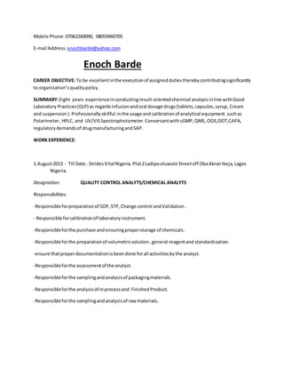 Mobile Phone:07062260090, 08059460705
E-mail Address:enochbarde@yahoo.com
Enoch Barde
CAREER OBJECTIVE: To be excellentinthe executionof assigneddutiestherebycontributingsignificantly
to organization’squalitypolicy.
SUMMARY:Eight years experienceinconductingresult-orientedchemical analysisinline withGood
Laboratory Practices(GLP) as regardsinfusionandoral dosage drugs(tablets,capsules,syrup, Cream
and suspension ).Professionally skillful inthe usage andcalibrationof analytical equipment suchas
Polarimeter, HPLC, and UV/VISSpectrophotometer.Conversantwith cGMP, QMS, OOS,OOT,CAPA,
regulatorydemandsof drugmanufacturingandSAP.
WORK EXPERIENCE:
1.August2013 - Till Date . StridesVital Nigeria.Plot2Ladipooluwole Streetoff ObaAkranIkeja,Lagos
Nigeria.
Designation: QUALITY CONTROL ANALYTS/CHEMICAL ANALYTS
Responsibilities:
-Responsibleforpreparationof SOP, STP,Change control andValidation .
- Responsible forcalibrationof laboratoryinstrument.
-Responsibleforthe purchase andensuringproperstorage of chemicals.
-Responsibleforthe preparationof volumetricsolution,general reagentand standardization.
-ensure thatproperdocumentationisbeendone forall activitiesbythe analyst.
-Responsibleforthe assessmentof the analyst.
-Responsibleforthe samplingandanalysisof packagingmaterials.
-Responsibleforthe analysisof Inprocessand FinishedProduct.
-Responsibleforthe samplingandanalysisof raw materials.
 