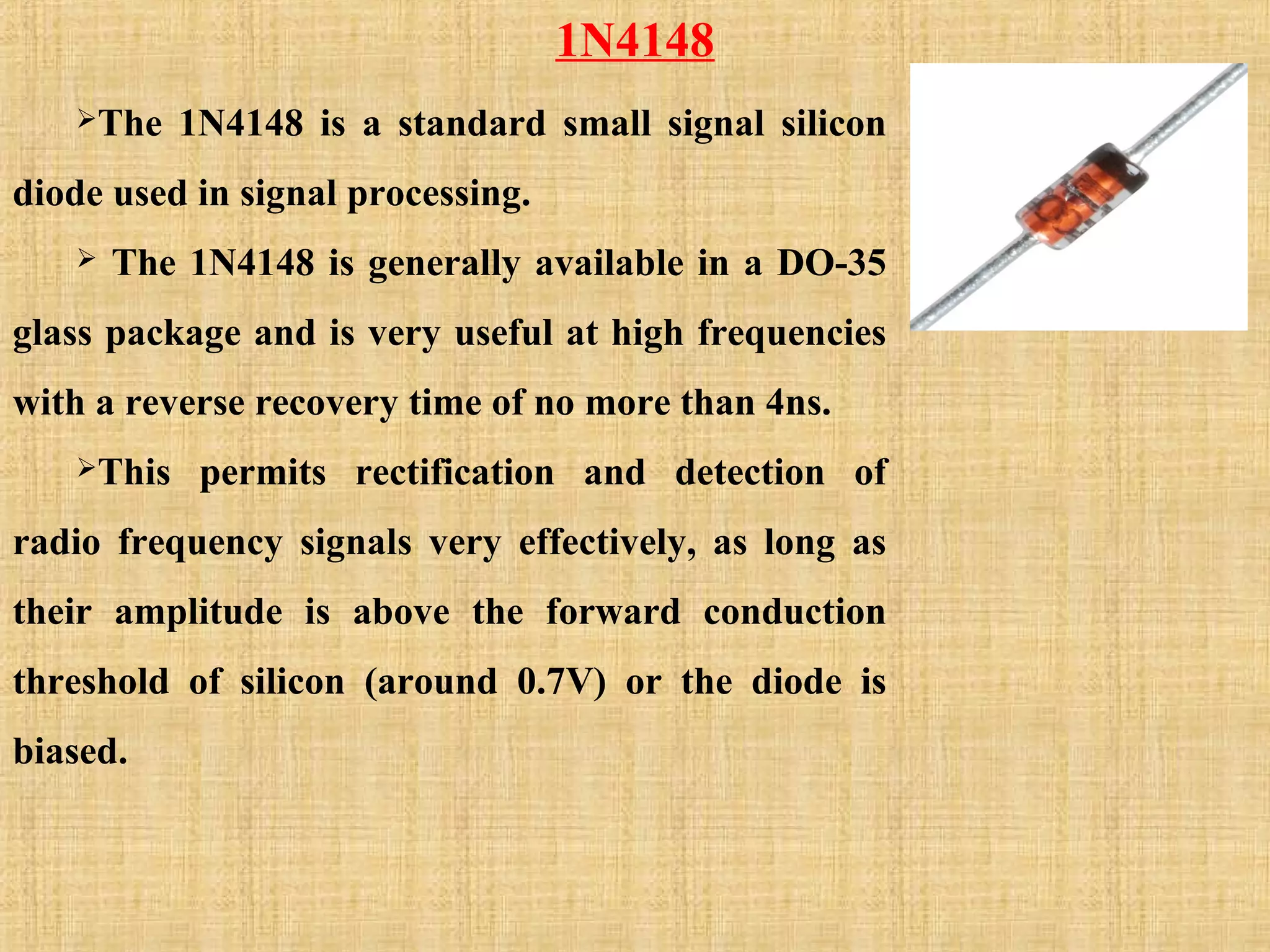 1N4148
The 1N4148 is a standard small signal silicon
diode used in signal processing.
 The 1N4148 is generally available in a DO-35
glass package and is very useful at high frequencies
with a reverse recovery time of no more than 4ns.
This permits rectification and detection of
radio frequency signals very effectively, as long as
their amplitude is above the forward conduction
threshold of silicon (around 0.7V) or the diode is
biased.
 