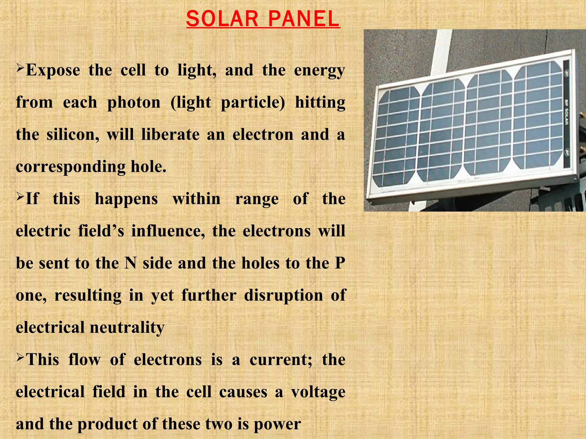 SOLAR PANEL
Expose the cell to light, and the energy
from each photon (light particle) hitting
the silicon, will liberate an electron and a
corresponding hole.
If this happens within range of the
electric field’s influence, the electrons will
be sent to the N side and the holes to the P
one, resulting in yet further disruption of
electrical neutrality
This flow of electrons is a current; the
electrical field in the cell causes a voltage
and the product of these two is power
 