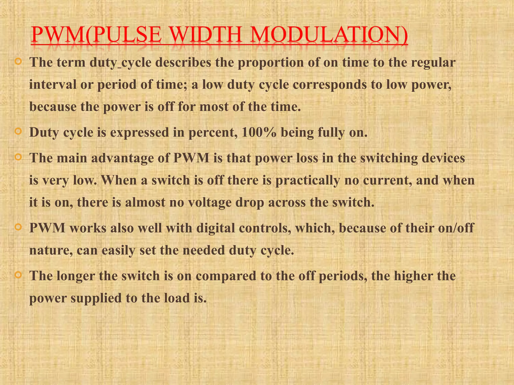  The term duty cycle describes the proportion of on time to the regular
interval or period of time; a low duty cycle corresponds to low power,
because the power is off for most of the time.
 Duty cycle is expressed in percent, 100% being fully on.
 The main advantage of PWM is that power loss in the switching devices
is very low. When a switch is off there is practically no current, and when
it is on, there is almost no voltage drop across the switch.
 PWM works also well with digital controls, which, because of their on/off
nature, can easily set the needed duty cycle.
 The longer the switch is on compared to the off periods, the higher the
power supplied to the load is.
 