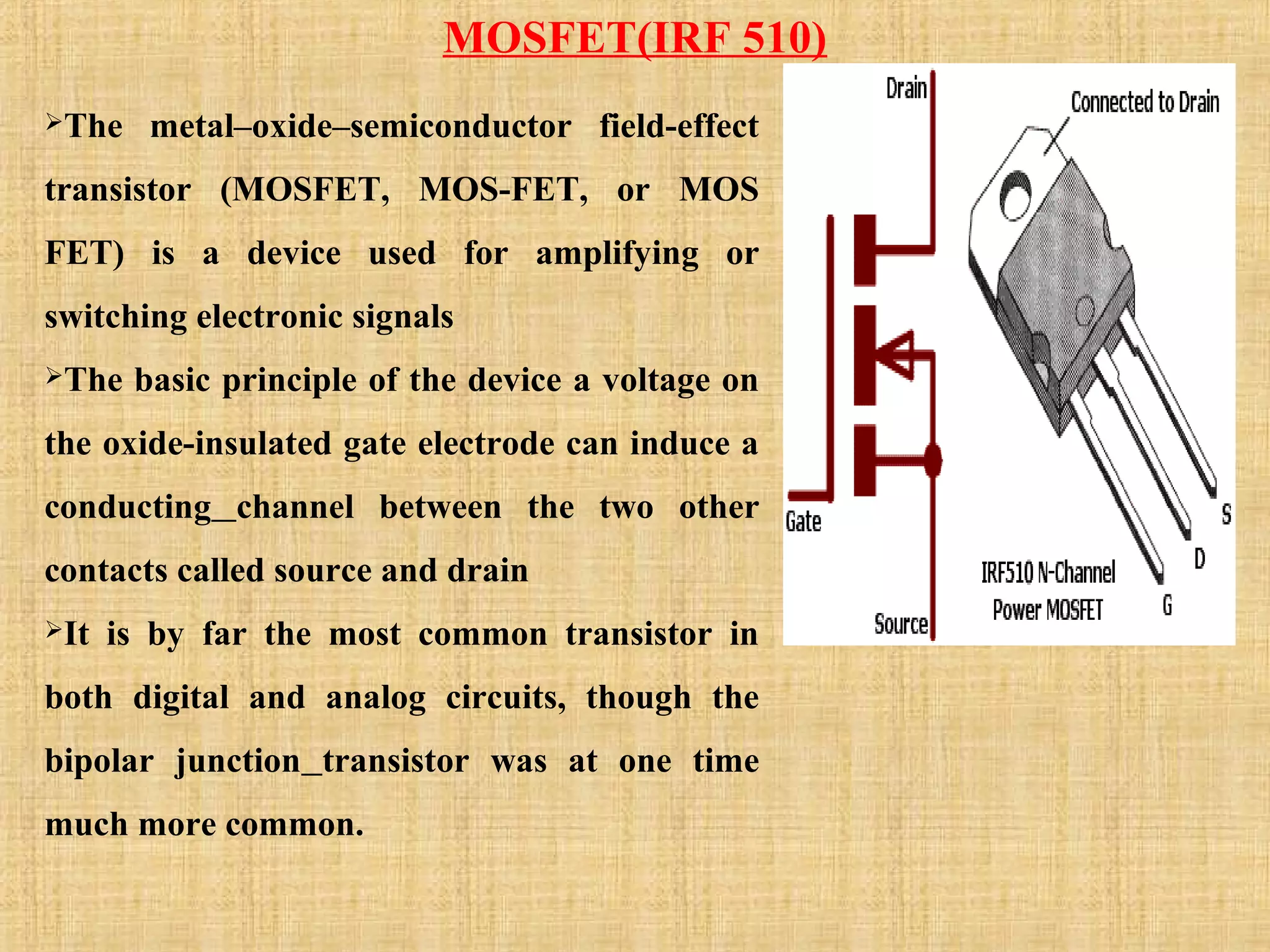 MOSFET(IRF 510)
The metal–oxide–semiconductor field-effect
transistor (MOSFET, MOS-FET, or MOS
FET) is a device used for amplifying or
switching electronic signals
The basic principle of the device a voltage on
the oxide-insulated gate electrode can induce a
conducting channel between the two other
contacts called source and drain
It is by far the most common transistor in
both digital and analog circuits, though the
bipolar junction transistor was at one time
much more common.
 