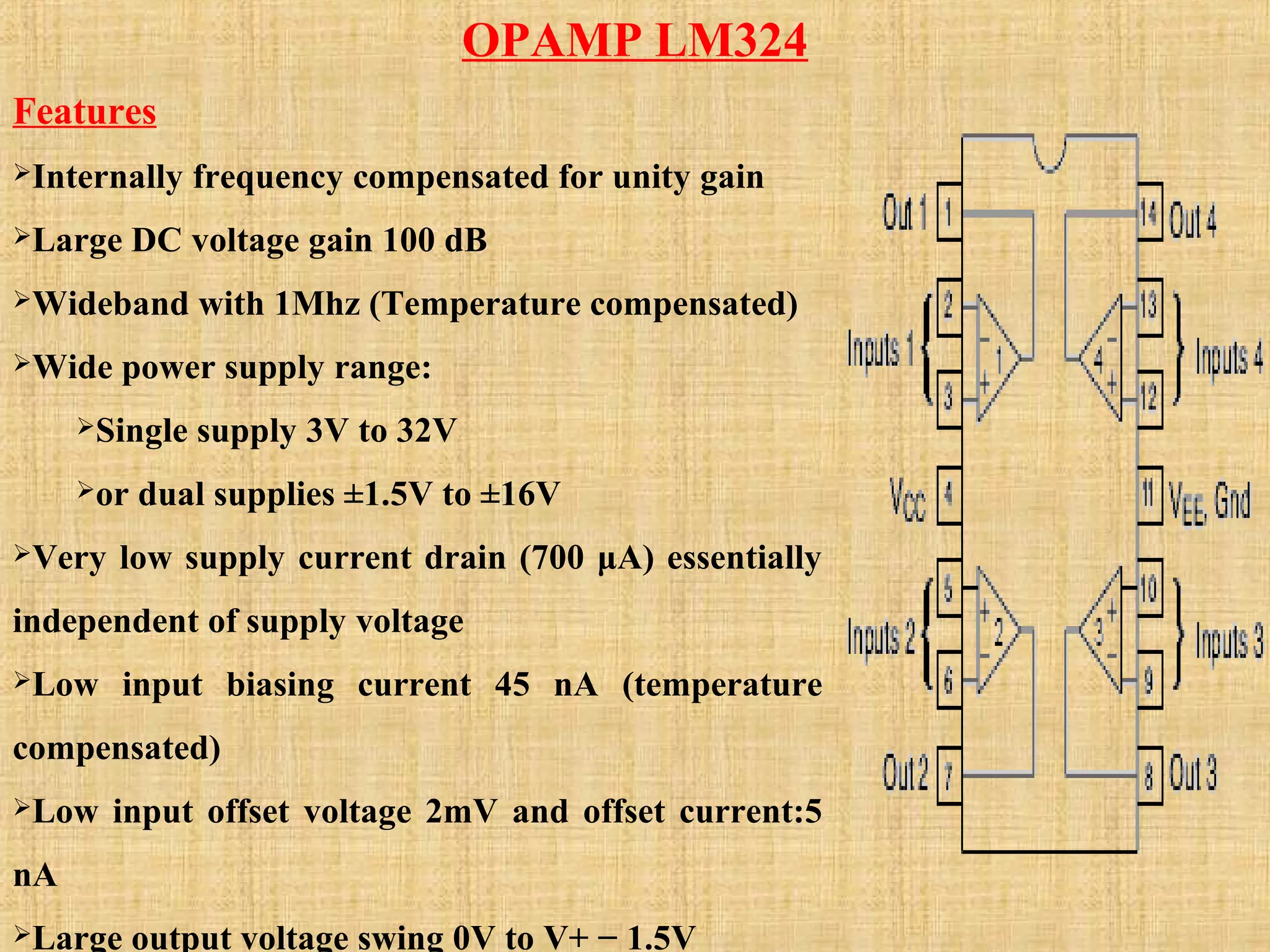 OPAMP LM324
Features
Internally frequency compensated for unity gain
Large DC voltage gain 100 dB
Wideband with 1Mhz (Temperature compensated)
Wide power supply range:
Single supply 3V to 32V
or dual supplies ±1.5V to ±16V
Very low supply current drain (700 μA) essentially
independent of supply voltage
Low input biasing current 45 nA (temperature
compensated)
Low input offset voltage 2mV and offset current:5
nA
Large output voltage swing 0V to V+ − 1.5V
 