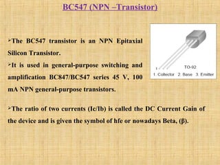 BC547 (NPN –Transistor)
The BC547 transistor is an NPN Epitaxial
Silicon Transistor.
It is used in general-purpose switching and
amplification BC847/BC547 series 45 V, 100
mA NPN general-purpose transistors.
The ratio of two currents (Ic/Ib) is called the DC Current Gain of
the device and is given the symbol of hfe or nowadays Beta, (β).
 
