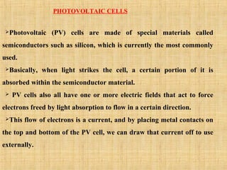 PHOTOVOLTAIC CELLS
Photovoltaic (PV) cells are made of special materials called
semiconductors such as silicon, which is currently the most commonly
used.
Basically, when light strikes the cell, a certain portion of it is
absorbed within the semiconductor material.
 PV cells also all have one or more electric fields that act to force
electrons freed by light absorption to flow in a certain direction.
This flow of electrons is a current, and by placing metal contacts on
the top and bottom of the PV cell, we can draw that current off to use
externally.
 