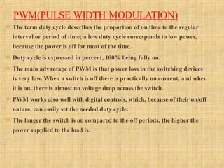  The term duty cycle describes the proportion of on time to the regular
interval or period of time; a low duty cycle corresponds to low power,
because the power is off for most of the time.
 Duty cycle is expressed in percent, 100% being fully on.
 The main advantage of PWM is that power loss in the switching devices
is very low. When a switch is off there is practically no current, and when
it is on, there is almost no voltage drop across the switch.
 PWM works also well with digital controls, which, because of their on/off
nature, can easily set the needed duty cycle.
 The longer the switch is on compared to the off periods, the higher the
power supplied to the load is.
 