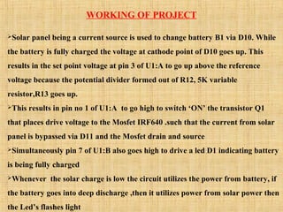WORKING OF PROJECT
Solar panel being a current source is used to change battery B1 via D10. While
the battery is fully charged the voltage at cathode point of D10 goes up. This
results in the set point voltage at pin 3 of U1:A to go up above the reference
voltage because the potential divider formed out of R12, 5K variable
resistor,R13 goes up.
This results in pin no 1 of U1:A to go high to switch ‘ON’ the transistor Q1
that places drive voltage to the Mosfet IRF640 .such that the current from solar
panel is bypassed via D11 and the Mosfet drain and source
Simultaneously pin 7 of U1:B also goes high to drive a led D1 indicating battery
is being fully charged
Whenever the solar charge is low the circuit utilizes the power from battery, if
the battery goes into deep discharge ,then it utilizes power from solar power then
the Led’s flashes light
 