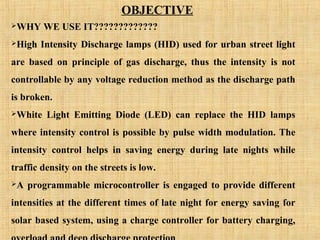 WHY WE USE IT?????????????
High Intensity Discharge lamps (HID) used for urban street light
are based on principle of gas discharge, thus the intensity is not
controllable by any voltage reduction method as the discharge path
is broken.
White Light Emitting Diode (LED) can replace the HID lamps
where intensity control is possible by pulse width modulation. The
intensity control helps in saving energy during late nights while
traffic density on the streets is low.
A programmable microcontroller is engaged to provide different
intensities at the different times of late night for energy saving for
solar based system, using a charge controller for battery charging,
OBJECTIVE
 