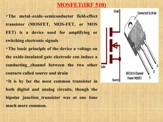 MOSFET(IRF 510)
The metal–oxide–semiconductor field-effect
transistor (MOSFET, MOS-FET, or MOS
FET) is a device used for amplifying or
switching electronic signals
The basic principle of the device a voltage on
the oxide-insulated gate electrode can induce a
conducting channel between the two other
contacts called source and drain
It is by far the most common transistor in
both digital and analog circuits, though the
bipolar junction transistor was at one time
much more common.
 