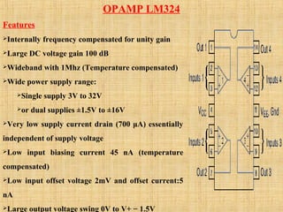 OPAMP LM324
Features
Internally frequency compensated for unity gain
Large DC voltage gain 100 dB
Wideband with 1Mhz (Temperature compensated)
Wide power supply range:
Single supply 3V to 32V
or dual supplies ±1.5V to ±16V
Very low supply current drain (700 μA) essentially
independent of supply voltage
Low input biasing current 45 nA (temperature
compensated)
Low input offset voltage 2mV and offset current:5
nA
Large output voltage swing 0V to V+ − 1.5V
 