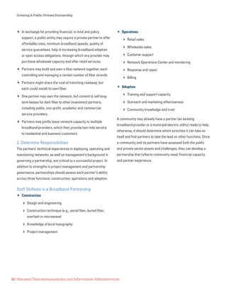 Creating A Public-Private Partnership
10 | National Telecommunications and Information Administration
 In exchange for providing financial, in-kind and policy
support, a public entity may require a private partner to offer
affordable rates, minimum broadband speeds, quality of
service guarantees, help in increasing broadband adoption
or open access obligations, through which any provider may
purchase wholesale capacity and offer retail services.
 Partners may build and own a fiber network together, each
controlling and managing a certain number of fiber strands.
 Partners might share the cost of trenching roadway, but
each could install its own fiber.
 One partner may own the network, but commit to sell long-
term leases for dark fiber to other investment partners,
including public, non-profit, academic and commercial
service providers.
 Partners may jointly lease network capacity to multiple
broadband providers, which then provide last-mile service
to residential and business customers.
3. Determine Responsibilities
The partners’ technical experiences in deploying, operating and
maintaining networks, as well as management’s background in
governing a partnership, are critical to a successful project. In
addition to strengths in project management and partnership
governance, partnerships should assess each partner’s ability
across three functions: construction, operations and adoption.
Staff Skillsets in a Broadband Partnership
 Construction
 Design and engineering
 Construction technique (e.g., aerial fiber, buried fiber,
overlash or microwave)
 Knowledge of local topography
 Project management
 Operations
 Retail sales
 Wholesale sales
 Customer support
 Network Operations Center and monitoring
 Response and repair
 Billing
 Adoption
 Training and support capacity
 Outreach and marketing effectiveness
 Community knowledge and trust
A community may already have a partner (an existing
broadband provider or a municipal electric utility) ready to help;
otherwise, it should determine which activities it can take on
itself and find partners to take the lead on other functions. Once
a community and its partners have assessed both the public
and private sector assets and challenges, they can develop a
partnership that reflects community need, financial capacity
and partner experience.
 