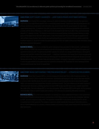 11
BroadbandUSA: An introduction to effective public-private partnership for broadband investments January 2015
CASE STUDY: SCOTT COUNTY, MINNESOTA — JOINT PUBLIC/PRIVATE INVESTMENT APPROACH
OVERVIEW: Scott County, Minnesota began assessing its options for building a broadband network after observing a
neighboring county reap financial benefits from its municipally owned network. It determined that the annual interest and
principal payments on a bond, which could fund a fiber ring, would be lower than the annual charges for using slower,
copper-based leased lines. To implement this vision, the County entered into a collaborative partnership with commercial
providers and the State of Minnesota. In 2007, Scott County developed its 90-mile ring for $3.3 million and expanded the
network to 11 adjacent counties. The network connects all county-owned facilities, including schools, libraries, city halls,
police and fire departments and public safety towers. It also interconnects with the state’s high capacity backbone and
with multiple private providers. Scott County saw significant benefits as a result of this investment: schools tripled their
broadband capacity for 35 percent of what they previously paid, and fiber has helped to attract and retain businesses, driving
the County’s economic development. 
BUSINESS MODEL: Scott County provided the upfront deployment costs and owns the fiber network. It partnered with
three commercial middle-mile network providers to maintain and manage the network because it lacked the capacity and
experience to do so by itself. The commercial providers maintain the network at no charge to Scott County in exchange for
including their own fiber strands in the buried conduit — a significant construction-cost saving. Scott County also partnered
with the State of Minnesota’s Office of Enterprise Technology (OET) to operate the network and provide services to its own
facilities and schools. The OET provides these services at no charge in exchange for fiber capacity across connected counties
in which the state network serves government and community enterprises. OET found that the cost of operating its total
network would be less than its cost for leased lines.
CASE STUDY: MAINE FIBER COMPANY, THREE RING BINDER PROJECT — A PRIVATE-SECTOR LED MODEL
OVERVIEW: Maine Fiber Company (MFC) is a private company that leases dark fiber to other broadband providers. The
company was formed in 2010 to oversee the construction, maintenance and leasing of a high-capacity fiber optic network
to enhance middle-mile fiber access for carriers seeking to provide quality broadband services to customers throughout
Maine, with connections into Canada, New Hampshire and Massachusetts. The State of Maine and the state’s legislature
collaborated with the project, providing regulatory certainty to MFC by passing a bill that created a specific type of dark
fiber public utility. This action allowed MFC to enter the marketplace. NTIA provided a $25.4 million grant, and the company
contributed $6.1 million in investor-funded cash to deploy a 1,211 mile network connecting 100 anchor institutions.
BUSINESS MODEL: This private-sector led project is an example of a unique collaboration between a state government
and a private company to remove barriers to market entry. In 2010, Maine enacted a new law that established “dark fiber
provider” as a new category of public utility. This legislation enabled MFC to offer service, providing fiber for carriers
to supply service to their customers. The company’s customers include national and international telecommunications
carriers, local broadband service providers, wireless providers and business or public sector entities with a high demand for
data transmission.
 