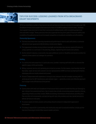 Creating A Public-Private Partnership
12 | National Telecommunications and Information Administration
NTIA has identified a number of key lessons learned and best practices as a product of managing over 100
broadband infrastructure projects that have built a total of 112,000 broadband network miles. Grantees
have applied these practices to meet their community broadband goals, while completing projects on-
time and within budget. These practices have also supported the long-term goals of financial viability and
scalability of broadband projects and increased competition in broadband availability and affordability.
Partnership Agreements
 Partners must determine reporting standards and performance metrics and codify them in contracts
and service level agreements (SLAs) before construction begins.
 If an agreement includes strong contract oversight, partnerships may improve capital efficiency by
using a partner or a contractor in the planning, design, engineering and construction phases.
 As the network matures, a community may seek additional control or flexibility and should consider the
needs for these options as it designs its contracts.
Staffing
 If a community lacks expertise in a particular area, consider retaining staff with skills to oversee that
specific aspect of the partnership.
 Billing, customer service and marketing are critical to success. For this reason, a partnership may find
that sales, repair service and customer service representative (CSR) functions are best performed by
employees who are locally trained and located.
 A local IT department with experience running its own network may still consider working with an
external partner for 24/7 maintenance and network repair — generally a more cost-effective approach
due to larger-scale efficiencies of the partner.
Financing
 Communities with their own broadband infrastructure have a powerful asset that they can leverage to
spur interest from potential partners. Use of assets may include economizing excess capacity; sharing
supporting infrastructure like conduit, ROW and existing transmission infrastructure; providing dark
fiber as a form of compensation; and partnering with last-mile providers and new market entrants to
deliver services to end users.
 To ensure assets are fairly valued, communities should conduct an independent appraisal of
local assets.
 If funding is required for a partnership, the community may want to evaluate whether a single partner
has more financing to commit than several smaller partners.
TIPS FOR SUCCESS: LESSONS LEARNED FROM NTIA BROADBAND
GRANT RECIPIENTS
 