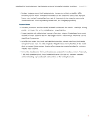 13
BroadbandUSA: An introduction to effective public-private partnership for broadband investments January 2015
 Local and state governments should review their rules that determine in-kind grant eligibility. NTIA’s
broadband programs allowed non-traditional assets because they were critical to the success of projects.
In some cases, a private firm would have to pay cash for these assets; in other cases, the government’s
contribution resulted in reduced processing and wait times, thus saving the project money.
Business Models
 Broadband partnerships should assume that the market will respond to their entrance. For example, existing
providers may improve their service or introduce more competitive rates.
 Prospective middle-mile and institutional customers often require evidence of capability and performance,
so communities need to consider the value of building out networks incrementally to demonstrate success
at each level of construction.
 Local CAIs likely already have contracts with a broadband provider, and these preexisting contracts may
not expire for several years. This makes it imperative that partnerships entering the wholesale fiber market
obtain partners and develop business plans that reflect revenue diversification beyond anchor institutions
and other direct customers.
 Communities should consider offering wholesale services to established broadband providers. For example,
a new public-private partnership could provide existing carriers with fiber links to wireless towers and
commercial buildings or provide diversity and redundancy for their existing fiber routes.
 