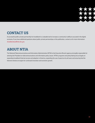 15
CONTACT US
A successful public-private partnership for broadband is a valuable tool to increase a community’s ability to succeed in the digital
economy. If you have additional questions about public-private partnerships or this publication, contact us for more information:
broadbandusa@ntia.doc.gov.
ABOUT NTIA
The National Telecommunications and Information Administration (NTIA) is the Executive Branch agency principally responsible for
advising the President on telecommunications and information policy issues. NTIA’s programs and policymaking focus largely on
expanding broadband Internet access and adoption in America, expanding the use of spectrum by all users and ensuring that the
Internet remains an engine for continued innovation and economic growth.
 