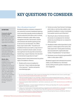 2 | National Telecommunications and Information Administration
KEY QUESTIONS TO CONSIDER
Why is Broadband Important?
Broadband should be a necessary component of
any community’s economic development planning.
Local communities typically promote broadband to
improve productivity and reduce costs in schools,
healthcare institutions, public safety, energy
management and other vital functions. Citizens
and businesses also benefit by gaining access
to new services and information. As a White
House report noted in 2012: “The build-out of
broadband infrastructure itself is a major driver of
American investment and job creation, but even
more significant are the ways that connectivity is
transforming a range of industries, from education
to entertainment to agriculture to travel.”1
Ongoing research clearly demonstrates the positive
impact of broadband in America:
1.	 Students with access to broadband at
home have “a big or moderate advantage
in the classroom,”2
teachers and parents
overwhelmingly agree.
2.	 Farmers are using “smart farming” technology,
which relies on real-time data analytics made
possible by broadband, to reduce crop damage
from weather events by up to 25 percent.3
3.	 Searching for jobs on the Internet shortens
the duration of unemployment for individual
workers by around 25 percent as compared to
offline searches.4
4.	 Broadband enables medical specialists to treat
patients in remote regions of the country. One
study reports that “remote patient monitoring
was associated with a significantly lower
number of hospitalizations” for heart failure.5
5.	 Businesses across all industries generated $2.3
trillion in online sales in 2013.6
Broadband supports both individual and economic
vitality. It is the lifeblood of our information
society, fueling economic growth, innovation and
civic engagement.
1.	 See “Four Years of Broadband Growth,” Office of Science and Technology Policy and the National Economic Council, June 2013, page 2,
http://www.whitehouse.gov/sites/default/files/broadband_report_final.pdf.
2. 	“Poll Finds Overwhelming Support for Use of Technology,” Leading Education by Advancing Digital (LEAD) Commission,  undated, http://
www.leadcommission.org/poll-finds-overwhelming-support-for-greater-use-of-technology-in-k-12-education-among-teachers-and-parents-a-
diverse-sampling-of-u-s-teachers-and-parents-strongly-believe-schools-should-increase-ado/.
3.	 “Precision Farming Gains Global Foothold (Op-Ed),” Lloyd Treinish, Livescience.com, June 12, 2013, http://www.livescience.com/37400-smart-
farming.html.
4.	 Peter Kuhn & Hani Mansour, “Is Internet Job Search Still Ineffective?” IZA Discussion Paper (Sept. 2011), http://ftp.iza.org/dp5955.pdf
(published in The Economic Journal Apr. 4, 2014).
5.	 C. Klersy, et al, “Economic impact of remote patient monitoring: an integrated economic model derived from a meta-analysis of randomized
controlled trials in heart failure,” Eur. J. Heart Fail. 2011 Apr. 13(4): 450-9, http://www.ncbi.nlm.nih.gov/pubmed/21193439.
6.	 Press Release, Connected Nation, “Connected Nation Business Assessment Reveals Significant Education and Skills Gap in Workforce,”
http://www.prweb.com/releases/2014/09/prweb/2194345.htm.
DEFINITIONS
Community Anchor
Institution (CAI):
Schools, libraries, medical
and healthcare providers,
public safety entities, and
other community support
organizations and entities.
Last-Mile: Components of
a broadband infrastructure
project that provide service
to end-user devices. In
most cases, the last-mile
connection goes to the
end-user device in a home,
business or a CAI.
Middle-Mile:
Components of a
broadband infrastructure
project that provide
broadband service from an
Internet point of presence
to one or more centralized
facilities (i.e. the central
office, the cable headend,
the wireless switching
station or other centralized
facility), which allows
a last-mile provider to
provide Internet access
to a home, business or
CAI user.
 