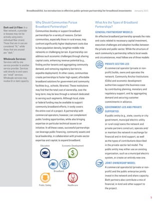 3
BroadbandUSA: An introduction to effective public-private partnership for broadband investments January 2015
Broadband
Public Safety
Education
Healthcare
Economic Development
Dark and Lit Fiber: In a
fiber network, a provider
or lessees may not be
actively using every
individual fiber strand.
Those that are in use are
considered “lit,” while
those that are unused
are “dark.”
Wholesale Services:
Services sold by one
service provider to another
service provider. Services
sold directly to end-users
are “retail” services.
Wholesale services may
involve lit or dark capacity.
Why Should Communities Pursue
Broadband Partnerships?
Communities develop or support broadband
partnerships for a variety of reasons. Certain
communities, especially those in rural areas, may
confront significantly higher deployment costs due
to low population density, lengthier middle-mile
networks or challenging terrain. A partnership can
address such economic challenges through sharing
capital costs, enhancing revenue potential (e.g.,
finding anchor tenants and aggregating community
demand, and removing regulatory barriers to
expedite deployment). In other cases, communities
create partnerships to foster high-speed, affordable
broadband solutions for government and community
facilities (e.g., schools, libraries). These institutions
may find that the total cost of ownership, over the
long-term, may be less through a network dedicated
to serving such segments. Although local, state
or federal funding may be available to support
community broadband efforts, it rarely covers
the entire cost of a project. A partnership with
commercial operators, however, can complement
public funding opportunities, while also bringing
expertise on particular technical issues to an
initiative. In all these cases, successful partnerships
can leverage public financing, community assets and
local leadership, in collaboration with private-sector
expertise and capital, to expand broadband.
What Are the Types of Broadband
Partnerships?
GENERAL PARTNERSHIP MODELS:
An effective broadband partnership spreads the risks
and costs related to necessary capital investment,
execution challenges and adoption hurdles between
the private and public sector. While the structure of
each community’s partnership reflects local needs
and circumstances, most follow one of three models:
PRIVATE SECTOR-LED:
A commercial operator (private or non-
profit) builds, owns and operates the
network. Community Anchor Institutions
(CAIs) and economic development
authorities support the business case
by contributing planning, monetary and
regulatory support, and by aggregating
demand and securing customer
commitments in advance.
GOVERNMENT-LED AND PRIVATE
SUPPORTED:
A public entity (e.g., state, county or city
government, municipal electric utility
or rural coop) owns the network and
private partners construct, operate and/
or maintain the network in exchange for
financial and in-kind support, as well
as the types of contributions described
in the private-sector led model. The
public entity may either use an existing
organization, such as a municipal electric
system, or create an entirely new one.
JOINT-OWNERSHIP MODEL:
A commercial operator(s) (private or non-
profit) and the public enterprise jointly
invest in the network and share capacity.
Both partners also contribute a mix of
financial, in-kind and other support to
the project.
 