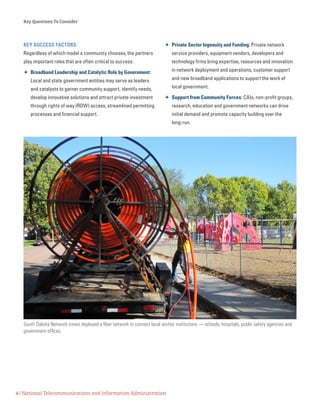 Key Questions To Consider
4 | National Telecommunications and Information Administration
KEY SUCCESS FACTORS:
Regardless of which model a community chooses, the partners
play important roles that are often critical to success:
 Broadband Leadership and Catalytic Role by Government:
Local and state government entities may serve as leaders
and catalysts to garner community support, identify needs,
develop innovative solutions and attract private investment
through rights of way (ROW) access, streamlined permitting
processes and financial support.
 Private Sector Ingenuity and Funding: Private network
service providers, equipment vendors, developers and
technology firms bring expertise, resources and innovation
in network deployment and operations, customer support
and new broadband applications to support the work of
local government.
 Support from Community Forces: CAIs, non-profit groups,
research, education and government networks can drive
initial demand and promote capacity building over the
long-run.
South Dakota Network crews deployed a fiber network to connect local anchor institutions — schools, hospitals, public safety agencies and
government offices.
 