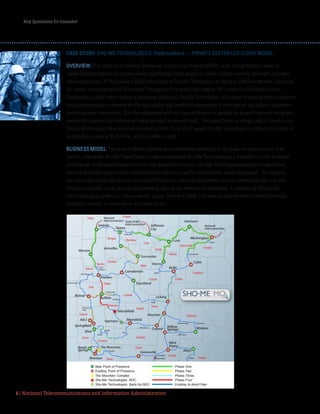Key Questions To Consider
6 | National Telecommunications and Information Administration
CASE STUDY: SHO-ME TECHNOLOGIES, MoBroadband — PRIVATE SECTOR LED (COOP) MODEL
OVERVIEW: Prior to NTIA’s Broadband Technology Opportunities Program (BTOP), south-central Missouri relied on
copper-based broadband access and needed significantly higher speeds to enable distance learning, telehealth and public
safety applications. NTIA provided a $26.6 million grant to Sho-Me Technologies to deploy a 1,494 mile network connecting
101 anchor institutions across 30 counties. The origins of the project date back to 1997, when Sho-Me Power Electric
Cooperative, a public entity, created a technology subsidiary, Sho-Me Technologies, to leverage its existing internal advanced
optical communications network to offer high quality, high bandwidth connections to both internal and external customers,
particularly rural communities. Sho-Me collaborated with the State of Missouri to develop the project’s network design and
identify the unserved and underserved areas to target its network build. The project forms an integral part of Governor Jay
Nixon’s MoBroadband Now initiative, launched in 2009. For its BTOP award, Sho-Me Technologies contributed 954 miles of
existing fiber, valued at $8.8 million, and $2.6 million in cash. 
BUSINESS MODEL: This project reflects a private-sector-led model capitalizing on the expertise and resources of an
electric cooperative. Sho-Me Power Electric Cooperative created Sho-Me Technologies as a subsidiary in order to expand
and leverage its advanced networks to offer high bandwidth solutions. Sho-Me Technologies expanded broadband and
fostered SmartGrid applications in partnership with electric co-ops for more efficient, secure energy use. The company
also improved student education by connecting K-12 schools, improved government services limited by budget cuts and
strengthened public safety services by connecting regional law enforcement databases. In addition, by offering last-
mile broadband providers low interconnection pricing, Sho-Me’s middle-mile network enabled them to extend enhanced
broadband services to customers at affordable prices.
 