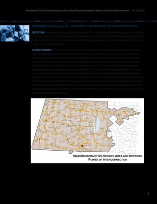 7
BroadbandUSA: An introduction to effective public-private partnership for broadband investments January 2015
CASE STUDY: MassBroadband 123 — GOVERNMENT-LED AND PRIVATE-SECTOR SUPPORTED MODEL
OVERVIEW: Massachusetts Technology Park Corporation (MTPC) is a state economic development agency responsible for
promoting growth in technology-based sectors in Massachusetts. MTPC recently completed a fiber project that connects 123
towns and over 1,100 community anchor institutions across Western Massachusetts. NTIA provided a grant of $45.4 million,
and MTPC contributed $44.2 million.
BUSINESS MODEL: This project reflects a public-private partnership in which the state government owns the network
and develops strategic policies but authorizes commercial operators to deliver service. The “open access” architecture
allows any Internet service provider to purchase wholesale services and backhaul capacity. To avoid potential conflicts
of interest, MTPC does not offer any retail services. Through a competitive procurement process, MTPC contracted with
Axia, a private firm, to operate the network and market wholesale services. A profit-sharing arrangement incentivizes
Axia to execute as many wholesale agreements as possible. MTPC’s profits are used to expand the network to unserved
areas. This effort, combined with this revenue-sharing open access model, has attracted over 20 broadband providers to
purchase capacity. Customers include an incumbent local exchange provider, community broadband operators and wireless
Internet service providers. MTPC chose this partnership model to respect its primary mission as an economic development
arm of the Commonwealth of Massachusetts. In this context, its strategy helps incentivize many providers to compete for
retail services and allows MTPC to focus on other economic development programs, while still performing critical oversight
and governance roles over the project.
 
