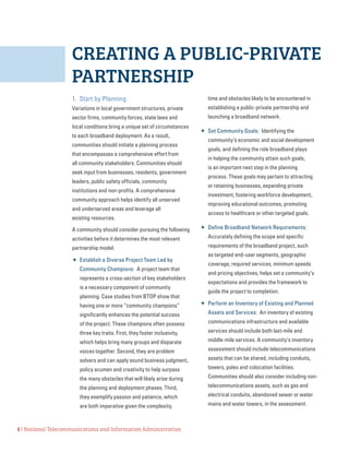 8 | National Telecommunications and Information Administration
CREATING A PUBLIC-PRIVATE
PARTNERSHIP
1.	 Start by Planning
Variations in local government structures, private
sector firms, community forces, state laws and
local conditions bring a unique set of circumstances
to each broadband deployment. As a result,
communities should initiate a planning process
that encompasses a comprehensive effort from
all community stakeholders. Communities should
seek input from businesses, residents, government
leaders, public safety officials, community
institutions and non-profits. A comprehensive
community approach helps identify all unserved
and underserved areas and leverage all
existing resources.
A community should consider pursuing the following
activities before it determines the most relevant
partnership model:
 Establish a Diverse Project Team Led by
Community Champions: A project team that
represents a cross-section of key stakeholders
is a necessary component of community
planning. Case studies from BTOP show that
having one or more “community champions”
significantly enhances the potential success
of the project. These champions often possess
three key traits. First, they foster inclusivity,
which helps bring many groups and disparate
voices together. Second, they are problem
solvers and can apply sound business judgment,
policy acumen and creativity to help surpass
the many obstacles that will likely arise during
the planning and deployment phases. Third,
they exemplify passion and patience, which
are both imperative given the complexity,
time and obstacles likely to be encountered in
establishing a public-private partnership and
launching a broadband network.
 Set Community Goals: Identifying the
community’s economic and social development
goals, and defining the role broadband plays
in helping the community attain such goals,
is an important next step in the planning
process. These goals may pertain to attracting
or retaining businesses, expanding private
investment, fostering workforce development,
improving educational outcomes, promoting
access to healthcare or other targeted goals.
 Define Broadband Network Requirements:
Accurately defining the scope and specific
requirements of the broadband project, such
as targeted end-user segments, geographic
coverage, required services, minimum speeds
and pricing objectives, helps set a community’s
expectations and provides the framework to
guide the project to completion.
 Perform an Inventory of Existing and Planned
Assets and Services: An inventory of existing
communications infrastructure and available
services should include both last-mile and
middle-mile services. A community’s inventory
assessment should include telecommunications
assets that can be shared, including conduits,
towers, poles and colocation facilities.
Communities should also consider including non-
telecommunications assets, such as gas and
electrical conduits, abandoned sewer or water
mains and water towers, in the assessment.
 