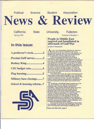 News & Review
Political Science
.
CaTIfornia
Spring 1991
State
In this issue:
A professor's week 2
Persian ~G!lJtsurvey 3
Rodney King 4
CSU budget cuts 4
Flag burning 5
Military base closings 7
School & housing reform ...7
Student Association
University, Fullerton
Volume I, Number 1
People in Middle East
angered and humiliated in
aftermath of Gulf War
by Aziz A. Khasawneh
A s we in the United States celebrate the victorious
~roops returning from Arabia through victory
parades being held all over the nation, the people of the
Middle East, especially the Iraqis, are witnessing their
worst ni~htmares unfolding before their eyes.
DUring the biggest bombardment and aerial
onslau ht in..histo a ainst a third world countryJ!:1.e
.S. an its allies dropped over 90,000 tons of explosives
over Iraq. An estimated hundreds of thousands of dead
Iraqi people are unaccounted for, unburied in the desert,
and talked about very little. The people of Iraq were told
by President Bush that this war was not targeting them at
all, rather it is against Saddam Hussein and the Iraqi
people should revolt and take Saddam out. When the
war ended, Saddam survived and the Iraqi people were
left to mourn their dead and continue a life shattered by
war and internal strife.
In the aftermath of war, two major components of the
Iraqi people revolted against Saddam's rule. The Shiites
in the South and the Kurds in the North were both brutally
putdown by Saddam's forces. The rest of the Middle
Eastern people presently are watching in amazement as
the sole superpower and its allies map out their future.
The feelings of the Middle Eastern people are numb,
their frustration and rage are simmering, their
shattered lives a mixture of anger, sadness and
humiliation. These people were never asked about their
opinion when Saddam took over Kuwait. No one
consulted them when King Fahed and President
Mubarak called on America to teach Saddam a lesson.
The lack of political participation in most of these
regimes, and lack of strong, popular leadership has
turned the people into mere spectators. As they are
desperately searching for a glimpse of any meaning to
any order from the outcome of this war, they confront the
problems of economic disasters, arms proliferation, and
the perennial Palestinian-Israeli conflict.
The outcome of the war is unbearable in the present
circumstances. According to the Los Angeles Times, the
cost of building Iraq's and Kuwait's infrastructure will
Please see Aftermath, page 6
 