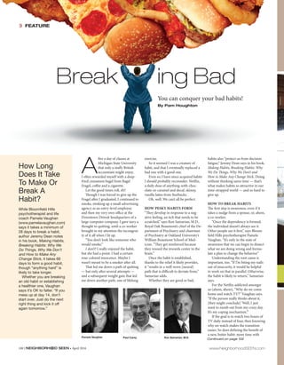 100 | NEIGHBORHOOD SEEN • April 2016 www.NeighborhoodSEEN.com
» FEATURE
How Long
Does It Take
To Make Or
Break A
Habit?
While Bloomfield Hills
psychotherapist and life
coach Pamela Vaughan
(www.pamelavaughan.com)
says it takes a minimum of
28 days to break a habit,
author Jeremy Dean notes
in his book, Making Habits,
Breaking Habits: Why We
Do Things, Why We Don’t
and How to Make Any
Change Stick, it takes 66
days to form a good habit,
though “anything hard” is
likely to take longer.
Whether you are breaking
an old habit or establishing
a healthier one, Vaughan
says it’s OK to falter. “If you
mess up at day 14, don’t
start over. Just do the next
right thing and kick it off
again tomorrow.”
A
fter a day of classes at
Michigan State University
that only a stuffy British
accountant might enjoy,
I often rewarded myself with a deep-
fried cinnamon bagel from Bagel
Fragel, coffee and a cigarette.
Let the good times roll, eh?
Though I was forced to give up the
Fragel after I graduated, I continued to
smoke, stinking up a small advertising
agency as an entry-level employee
and then my very own office at the
Downtown Detroit headquarters of a
large computer company. I gave nary a
thought to quitting, until a co-worker
brought to my attention the incongrui-
ty of it all when I lit up.
“You don’t look like someone who
would smoke.”
I don’t? I really enjoyed the habit,
but she had a point: I had a certain
rose-colored innocence. Maybe I
wasn’t meant to be a smoker after all.
That led me down a path of quitting
— but only after several attempts —
and a subsequent weight gain that led
me down another path, one of lifelong
exercise.
So it seemed I was a creature of
habit, and that I eventually replaced a
bad one with a good one.
Even so, I have since acquired habits
I should probably reconsider: Netflix,
a daily dose of anything-with-choc-
olate-or-caramel and decaf, skinny,
vanilla lattes from Starbucks.
Oh, well. We can’t all be perfect.
HOW PESKY HABITS FORM
“They develop in response to a neg-
ative feeling, an itch that needs to be
scratched,” says Ron Samarian, M.D.,
Royal Oak Beaumont’s chief of the De-
partment of Psychiatry and chairman
of Psychiatry at Oakland University’s
William Beaumont School of Med-
icine. “They get reinforced because
they reward the rewards center in the
brain.”
Once the habit is established,
thanks to the relief it likely provides,
it “results in a well-worn [neural]
path that is difficult to deviate from,”
Samarian adds.
Whether they are good or bad,
habits also “protect us from decision
fatigue,” Jeremy Dean says in his book,
Making Habits, Breaking Habits: Why
We Do Things, Why We Don’t and
How to Make Any Change Stick. Doing
without thinking saves time — that’s
what makes habits so attractive in our
time-strapped world — and so hard to
give up.
HOW TO BREAK HABITS
The first step is awareness, even if it
takes a nudge from a spouse, or, ahem,
a co-worker.
“Once the dependency is formed,
the individual doesn’t always see it.
Other people see it first,” says Bloom-
field Hills psychotherapist Pamela
Vaughan. “It’s only in the state of
awareness that we can begin to dissect
what we are doing wrong and formu-
late a plan to change the behavior.”
Understanding the root cause is
important, too. “If I’m biting my nails
out of insecurity, it would be helpful
to work on that in parallel. Otherwise,
the habit is likely to return,” Samarian
says.
For the Netflix-addicted amongst
us (ahem, ahem), “Why do we come
home and watch TV?” Vaughan says.
“If the person really thinks about it,
[they might conclude] ‘Well, I just
want to numb out from my crazy day.
It’s my coping mechanism.’”
If the goal is to watch two hours of
TV daily instead of four, then knowing
why we watch makes the transition
easier. So does defining the benefit of
a new, better habit: more time with
Break ing Bad
You can conquer your bad habits!
By Pam Houghton
Pamela Vaughan Paul Carey Ron Samarian, M.D.
Continued on page 102
 