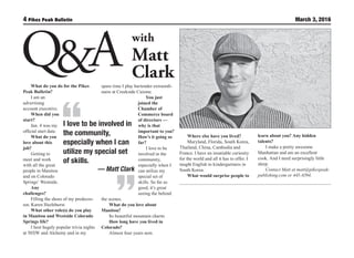 4 March 3, 2016
I love to be involved in
the community,
especially when I can
utilize my special set
of skills.
— Matt Clark
with
Matt
Clark
What do you do for the Pikes
Peak Bulletin? 
I am an
advertising
account executive.
When did you
start?
Jan. 4 was my
official start date.
What do you
love about this
job? 
Getting to
meet and work
with all the great
people in Manitou
and on Colorado
Springs’ Westside.
Any
challenges?
Filling the shoes of my predeces-
sor, Karen Hazlehurst.
What other role(s) do you play
in Manitou and Westside Colorado
Springs life? 
I host hugely popular trivia nights
at 503|W and Alchemy and in my
spare time I play bartender extraordi-
naire at Creekside Cuisine.
You just
joined the
Chamber of
Commerce board
of directors —
why is that
important to you?
How’s it going so
far? 
I love to be
involved in the
community,
especially when I
can utilize my
special set of
skills. So far so
good, it’s great
seeing the behind
the scenes.
What do you love about
Manitou?
Its beautiful mountain charm.
How long have you lived in
Colorado?
Almost four years now.
Where else have you lived?
Maryland, Florida, South Korea,
Thailand, China, Cambodia and
France. I have an insatiable curiosity
for the world and all it has to offer. I
taught English to kindergartners in
South Korea.
What would surprise people to
learn about you? Any hidden
talents?
I make a pretty awesome
Manhattan and am an excellent
cook. And I need surprisingly little
sleep.
Contact Matt at matt@pikespeak-
publishing.com or 445-6594.
 
 
 