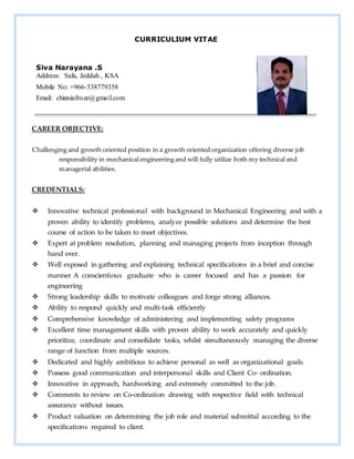 CURRICULIUM VITAE
CAREER OBJECTIVE:
Challenging and growth oriented position in a growth oriented organization offering diverse job
responsibility in mechanical engineering and will fully utilize both my technical and
managerial abilities.
CREDENTIALS:
 Innovative technical professional with background in Mechanical Engineering and with a
proven ability to identify problems, analyze possible solutions and determine the best
course of action to be taken to meet objectives.
 Expert at problem resolution, planning and managing projects from inception through
hand over.
 Well exposed in gathering and explaining technical specifications in a brief and concise
manner A conscientious graduate who is career focused and has a passion for
engineering
 Strong leadership skills to motivate colleagues and forge strong alliances.
 Ability to respond quickly and multi-task efficiently
 Comprehensive knowledge of administering and implementing safety programs
 Excellent time management skills with proven ability to work accurately and quickly
prioritize, coordinate and consolidate tasks, whilst simultaneously managing the diverse
range of function from multiple sources.
 Dedicated and highly ambitious to achieve personal as well as organizational goals.
 Possess good communication and interpersonal skills and Client Co- ordination.
 Innovative in approach, hardworking and extremely committed to the job.
 Comments to review on Co-ordination drawing with respective field with technical
assurance without issues.
 Product valuation on determining the job role and material submittal according to the
specifications required to client.
Siva Narayana .S
Address: Safa, Jeddah , KSA
Mobile No: +966-538779358
Email: chinniafroze@gmail.com
 
