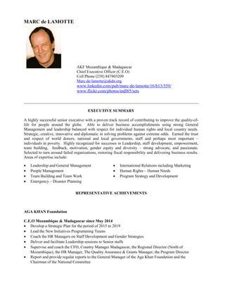 MARC de LAMOTTE
AKF Mozambique & Madagascar
Chief Executive Officer (C.E.O)
Cell Phone (258) 847803209
Marc.de-lamotte@akdn.org
www.linkedin.com/pub/marc-de-lamotte/16/b13/559/
www.flickr.com/photos/mdl85/sets
EXECUTIVE SUMMARY
A highly successful senior executive with a proven track record of contributing to improve the quality-of-
life for people around the globe. Able to deliver business accomplishments using strong General
Management and leadership balanced with respect for individual human rights and local country needs.
Strategic, creative, innovative and diplomatic in solving problems against extreme odds. Earned the trust
and respect of world donors, national and local governments, staff and perhaps most important –
individuals in poverty. Highly recognized for successes in Leadership, staff development, empowerment,
team building, feedback, motivation, gender equity and diversity – strong advocate, and passionate.
Selected to turn around failed organizations, restoring fiscal responsibility and delivering business results.
Areas of expertise include:
• Leadership and General Management • International Relations including Marketing
• People Management • Human Rights – Human Needs
• Team Building and Team Work • Program Strategy and Development
• Emergency – Disaster Planning
REPRESENTATIVE ACHIEVEMENTS
AGA KHAN Foundation
C.E.O Mozambique & Madagascar since May 2014
• Develop a Strategic Plan for the period of 2015 to 2019
• Lead the New Initiatives Programming Teams
• Coach the HR Managers on Staff Development and Gender Strategies
• Deliver and facilitate Leadership sessions to Senior staffs
• Supervise and coach the CFO, Country Manager Madagascar, the Regional Director (North of
Mozambique), the HR Manager, The Quality Assurance & Grants Manager, the Program Director
• Report and provide regular reports to the General Manager of the Aga Khan Foundation and the
Chairman of the National Committee
 